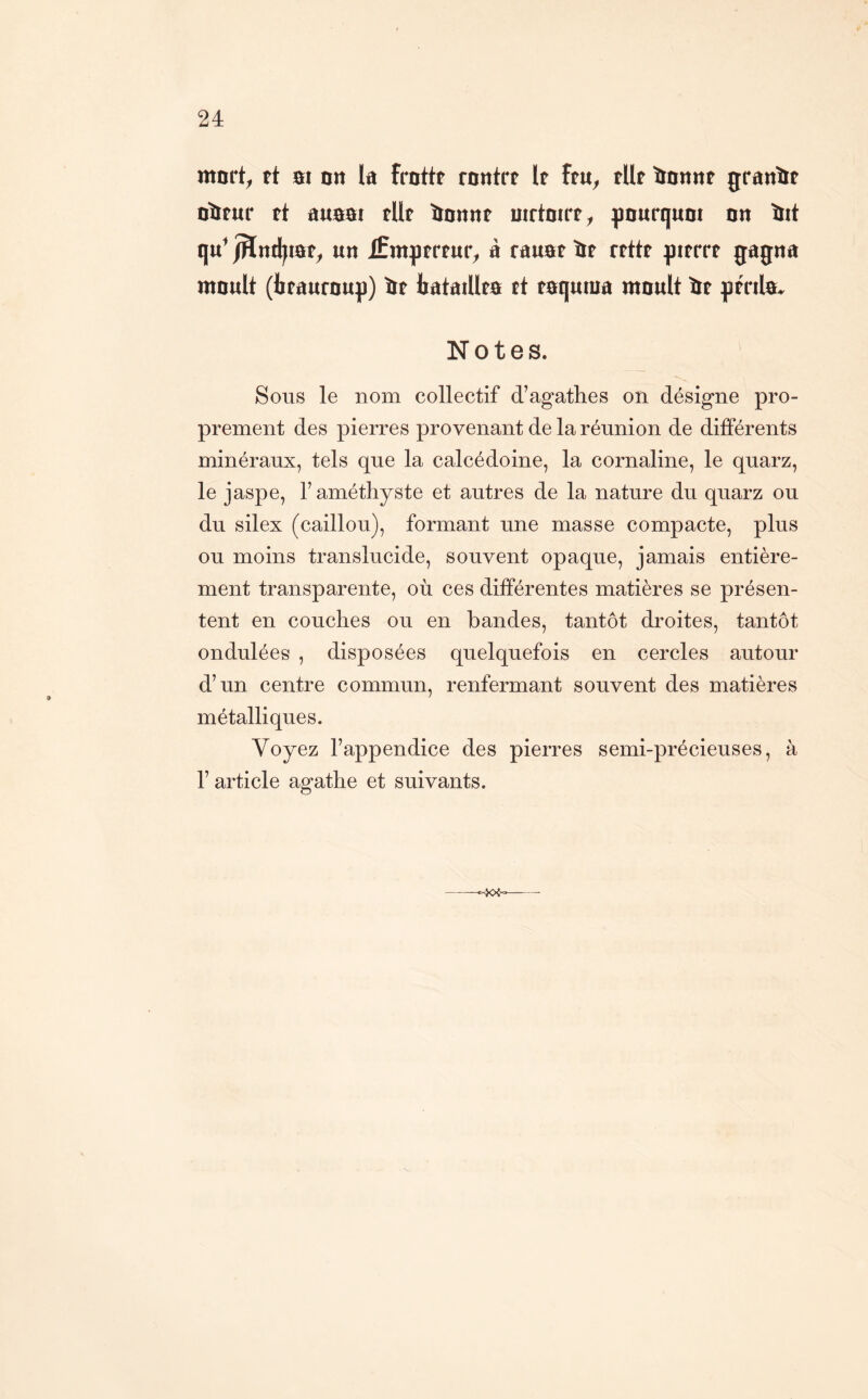 mnrt^ tt m nn la fmttt tnnitt It ftu^ tilt ïtanitt jraitlït üïïtur tt auam tUt Hnttnt mrtDirt^ ^lourqum nn tïit qu^ jHnd^mt;^ un Æmptrtur^ à rauat it rtttt fimt gagna moult (btaufoup) it iatatUto tt toquma moult it gtnlo. Notes. Sons le nom collectif d’agathes on désigne pro- prement des pierres provenant de la réunion de différents minéraux, tels que la calcédoine, la cornaline, le quarz, le jaspe, l’améthyste et autres de la nature du quarz ou du silex (caillou), formant une masse compacte, plus ou moins translucide, souvent opaque, jamais entière- ment transparente, où ces différentes matières se présen- tent en couches ou en bandes, tantôt droites, tantôt ondulées , disposées quelquefois en cercles autour d’un centre commun, renfermant souvent des matières métalliques. Voyez l’appendice des pierres semi-précieuses, à r article agathe et suivants.