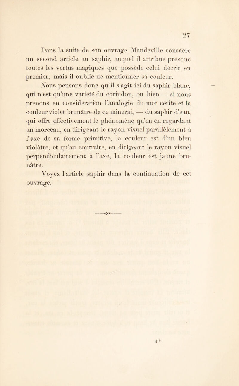 Dans la suite de son ouvrage, Mandeville consacre un second article au saphir, auquel il attribue presque toutes les vertus magiques que possède celui décrit en premier, mais il oublie de mentionner sa couleur. Nous pensons donc qu’il s’agit ici du saphir blanc, qui n’est qu’une variété du corindon, ou bien — si nous prenons en considération l’analogie du mot cérite et la couleur violet brunâtre de ce minerai, — du saphir d’eau, qui ofh’e effectivement le phénomène qu’en en regardant un morceau, en dirigeant le rayon visuel parallèlement à l’axe de sa forme primitive, la couleur est d’un bleu violâtre, et qu’au contraire, en dirigeant le rayon visuel perpendiculairement à l’axe, la couleur est jaune bru- nâtre. Voyez l’article saphir dans la continuation de cet ouvrage. 4; ^