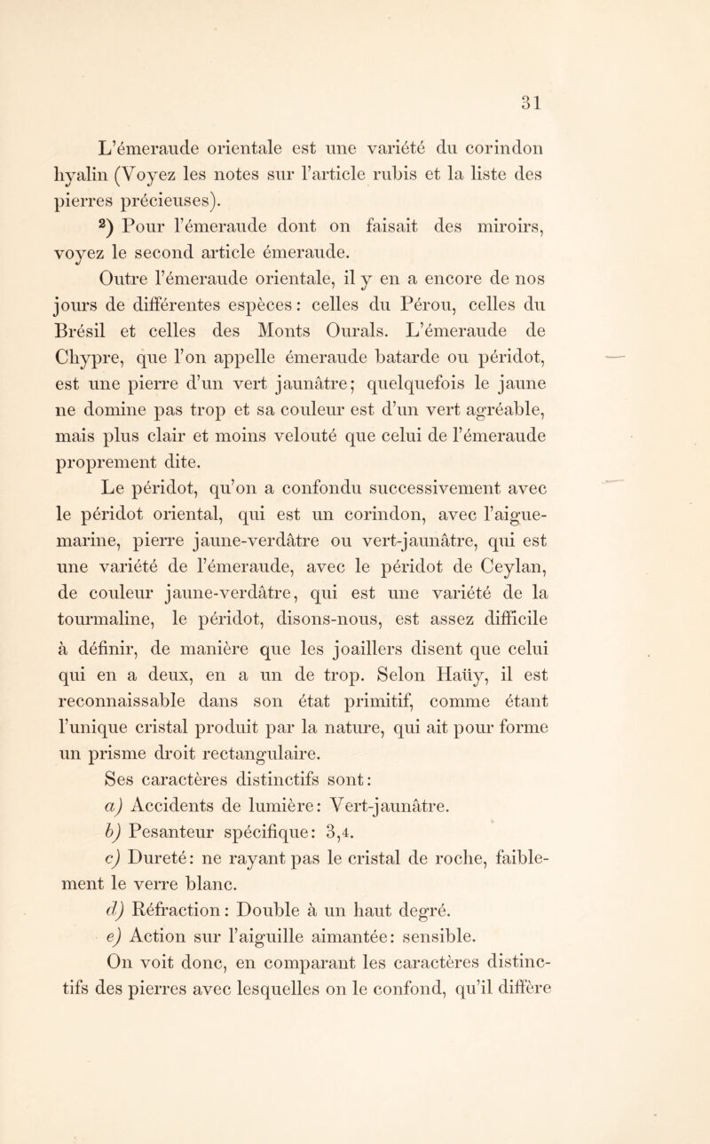 L’émeraude orientale est une variété du corindon hyalin (Voyez les notes sur l’article rubis et la liste des pierres précieuses). 2) Pour l’émeraude dont on faisait des miroirs, voyez le second article émeraude. Outre l’émeraude orientale, il y en a encore de nos jours de différentes espèces : celles du Pérou, celles du Brésil et celles des Monts Ourals. L’émeraude de Chypre, que l’on appelle émeraude bâtarde ou péridot, est une pierre d’un vert jaunâtre; quelquefois le jaune ne domine pas trop et sa couleur est d’un vert agréable, mais plus clair et moins velouté que celui de l’émeraude proprement dite. Le péridot, qu’on a confondu successivement avec le péridot oriental, qui est un corindon, avec l’aigue- marine, pierre jaune-verdâtre ou vert-jaunâtre, qui est une variété de l’émeraude, avec le péridot de Ceylan, de couleur jaune-verdâtre, qui est une variété de la tourmaline, le péridot, disons-nous, est assez difficile à définir, de manière que les joaillers disent que celui qui en a deux, en a un de trop. Selon Haüy, il est reconnaissable dans son état primitif, comme étant l’unique cristal produit par la nature, qui ait pour forme un prisme droit rectangulaire. Ses caractères distinctifs sont: a) Accidents de lumière: Vert-jaunâtre. h) Pesanteur spécifique: 3,4. c) Dureté: ne rayant pas le cristal de roche, faible- ment le verre blanc. cl) Réfraction: Double à un haut degré. e) Action sur l’aiguille aimantée: sensible. On voit donc, en comparant les caractères distinc- tifs des pierres avec lesquelles on le confond, qu’il diffère