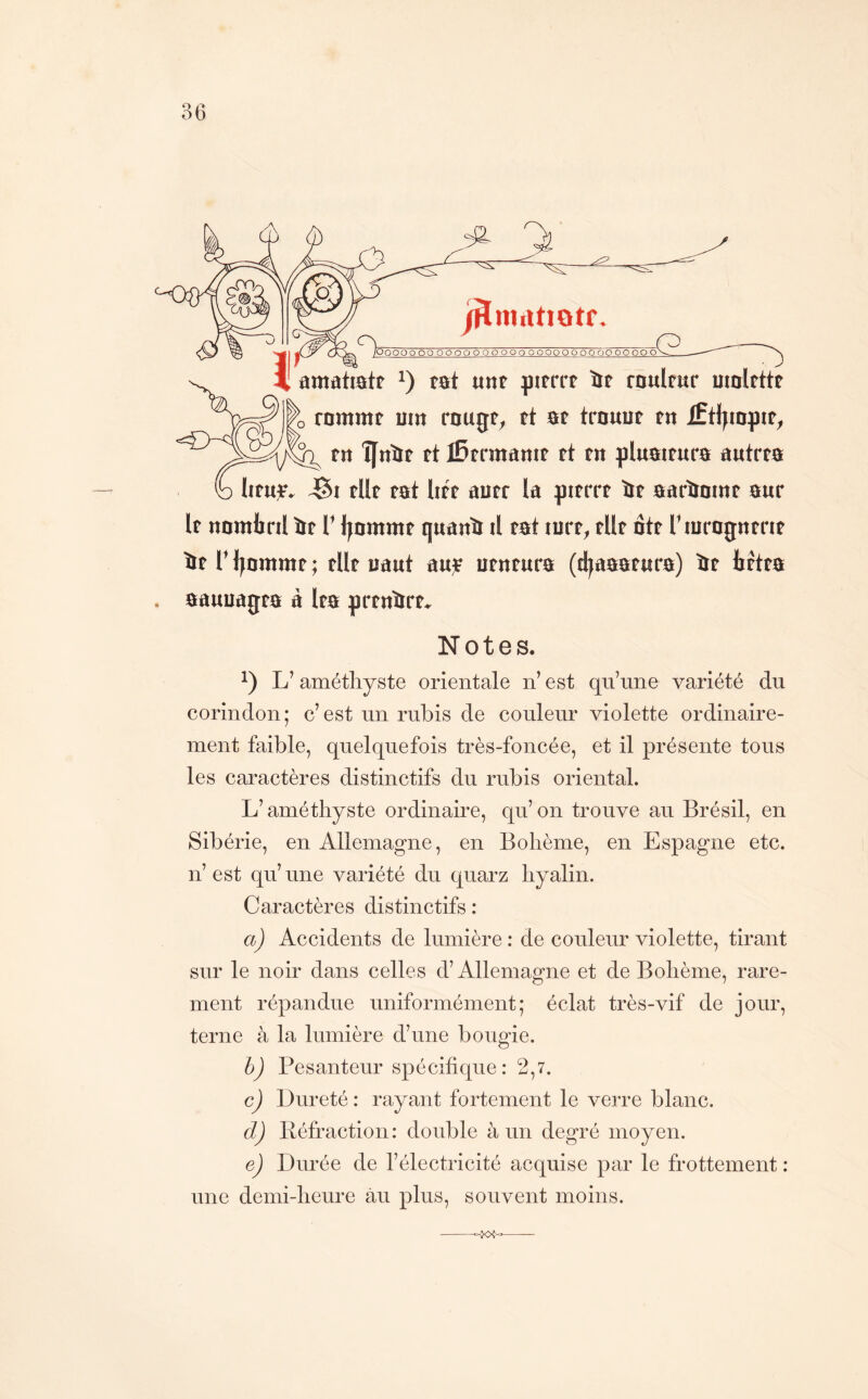 'OQOOO ooooooooooooooooooooooooooo 4 amattatt tat «nt pirrrt îtP raulfur utolrttt rnmmt um rouge, et ae trouue en iftlttopte, en ÎJrtïte et iBermanje et en plnateura autrea h Iienje. elle eat liée auer la pierre ie aarïioine aur le nombril ïre T Ijorame qnanb il eat lure, elle ôte Tiurognerie ôeri^omme; elle liant anjr iienenra (djaaaenra) ôe bétea aauuagea à lea prendre» Notes. L’améthyste orientale n’ est qu’une variété du corindon ; c’ est un rubis de couleur violette ordinaire- ment faible, quelquefois très-foncée, et il présente tous les caractères distinctifs du rubis oriental. L’améthyste ordinaire, qu’ on trouve au Brésil, en Sibérie, en Allemagne, en Bohème, en Espagne etc. n’ est qu’ une variété du quarz hyalin. Caractères distinctifs : a) Accidents de lumière : de coiüeur violette, tirant sur le noir dans celles d’Allemagne et de Bohème, rare- ment répandue uniformément; éclat très-vif de jour, terne à la lumière d’une bougie. b) Pesanteur spécifique: 2,7. c) Dureté : rayant fortement le verre blanc. d) liéfraction : double à un degré moyen. ej Durée de l’électricité acquise par le frottement: une demi-heure au plus, souvent moins.