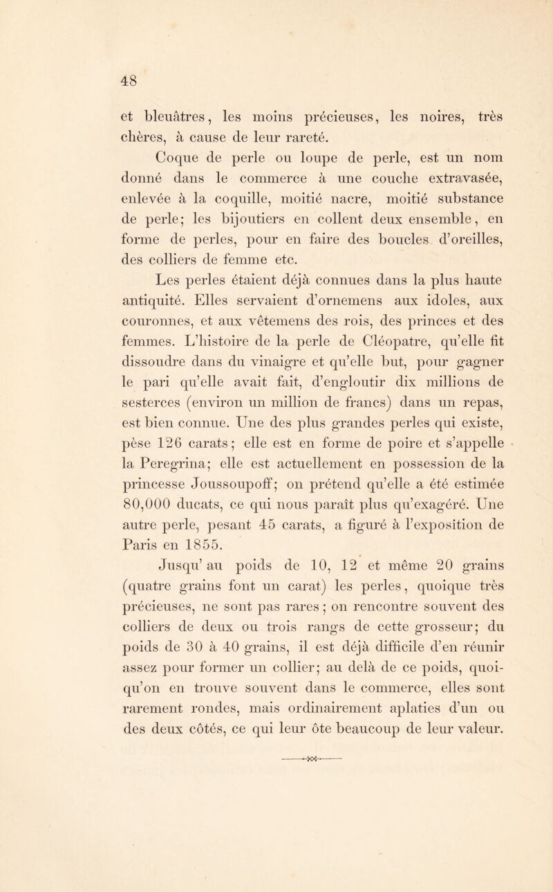 et bleuâtres, les moins précieuses, les noires, très chères, à cause de leur rareté. Coque de perle ou loupe de perle, est un nom donné dans le commerce à une couche extravasée, enlevée à la coquille, moitié nacre, moitié substance de perle; les bijoutiers en collent deux ensemble, en forme de perles, pour en faire des boucles d’oreilles, des colliers de femme etc. Les perles étaient déjà connues dans la plus haute antiquité. Elles servaient d’ornemens aux idoles, aux couronnes, et aux vêtemens des rois, des princes et des femmes. L’histoire de la perle de Cléopâtre, qu’elle fit dissoudre dans du vinaigre et qu’elle but, pour gagner le pari qu’elle avait fait, d’engloutir dix millions de sesterces (environ un million de francs) dans un repas, est bien connue. Une des plus grandes perles qui existe, pèse 126 carats; elle est en forme de poire et s’appelle • la Peregrina; elle est actuellement en possession de la princesse Joussoupoff; on prétend qu’elle a été estimée 80,000 ducats, ce qui nous paraît plus qu’exagéré. Une autre perle, pesant 45 carats, a figuré à l’exposition de Paris en 1855. Jusqu’ au poids de 10, 12 et même 20 grains (quatre grains font un carat) les perles, quoique très précieuses, ne sont pas rares ; on rencontre souvent des colliers de deux ou trois rangs de cette grosseur; du poids de 30 à 40 grains, il est déjà difficile d’en réunir assez pour former un collier; au delà de ce poids, quoi- qu’on en trouve souvent dans le commerce, elles sont rarement rondes, mais ordinairement aplaties d’un ou des deux côtés, ce qui leur ôte beaucoup de leur valeur.