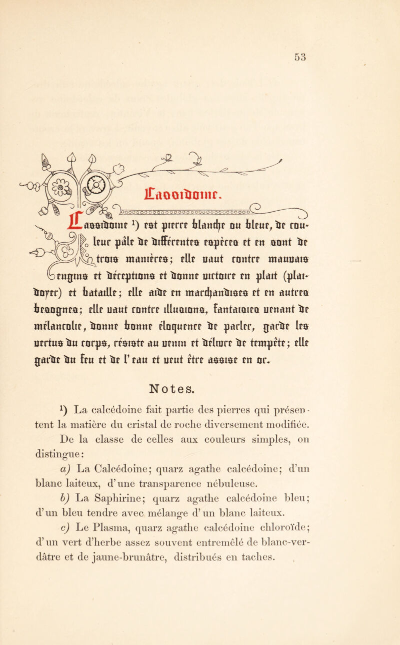 ItADOitiainr Ooooo oo oooooooooooooooooooooooo .e âs&tliatnt tat pitrrt Iiland^r o« blfur, Ïïf rDU< Ifur pàlf îif îiiffrrfntta tapèrfa rt tn anat ïe troia manirrfa; tUf uaut rontrr mauuaia tttgma rt iréfptmna tt ïianat uirtoirt tn plart (plai» ïtDffr) tt tataïUf ; tUt aiïïf tn mard^antitafa rt tu autrra btaognta; tUt uaut rantrt lUuatuna, fantaiaita utnant île mtlanrolit, îiottnt tonur rlnqutnrt ïit paritr, garïif Ira utrtuaïiu rarpa, rtatatt au utnm tt ïirlmrt ïit ttmprtt; tUr garîtt îïu ftu tt îJt T tau tt utut ttrt aaatat tn ur. Notes. 1) La calcédoine fait partie des pierres qui préseii • tent la matière du cristal de roche diversement modifiée. De la classe de celles aux couleurs simples, on distingue : a) La Calcédoine; quarz agatlie calcédoine; d’un blanc laiteux, d’une transparence nébuleuse. h) La Saphirine; quarz agathe calcédoine bleu; d’un bleu tendre avec mélange d’un blanc laiteux. c) Le Plasma, quarz agathe calcédoine chloroïde; d’un vert d’herbe assez souvent entremêlé de blanc-ver- dâtre et de jaune-brunâtre, distribués en taches.