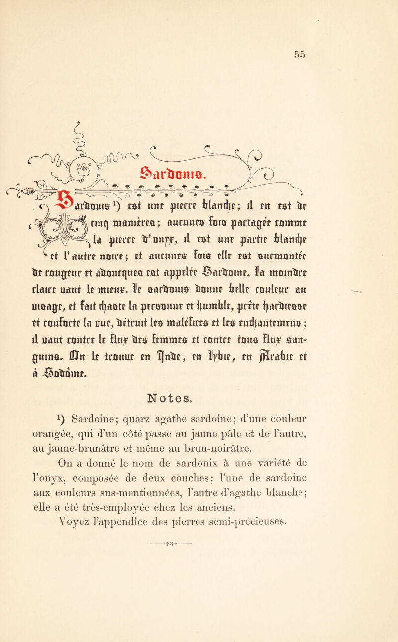 ^ûrîïoino 'arïlDmai) tst «nt jpitrrf blaitdit; il fit rat ïit jttanifrta ; aarunta faia partagtf rommt la ptfrrt ïï’oiifjF, il tat tint partir ilandjr rt l’autrr ttoirr; rt attrunra foia rllr rat attrmontrr îir rougrtir rt aïtanrqura rat apprlrr JSarîiDmr, l’a raoinïirr rlairr uaut Ir miru^» Ir aarïionia ïiantir trllr raulrur au uiaagr, rt fait d^aatr la prraanttr rt l^umlilr, prftr Ijarïiiraar rt ronfortr la uur, ïirtruit Ira ntalrfirra rt Ira rndjantrmrna ; il uaut rantrr Ir îlu;e ïtra frrarara rt rnntrr toua flu^ aan- guina. 0n Ir trouur ru ÎJnïtr, ru Ifljir, rn jHraliir rt à JSoïtomr» Notes. Sardoine; quarz agathe sardoine; d’une couleur orangée, qui d’un côté passe au jaune pâle et de l’autre, au jaune-brunâtre et même au brun-noirâtre. On a donné le nom de sardonix à une variété de l’onyx, composée de deux couches; l’une de sardoine aux couleurs sus-mentionnées, l’autre d’agathe blanche; elle a été très-employée chez les anciens. Voyez l’appendice des pierres semi-précieuses. —
