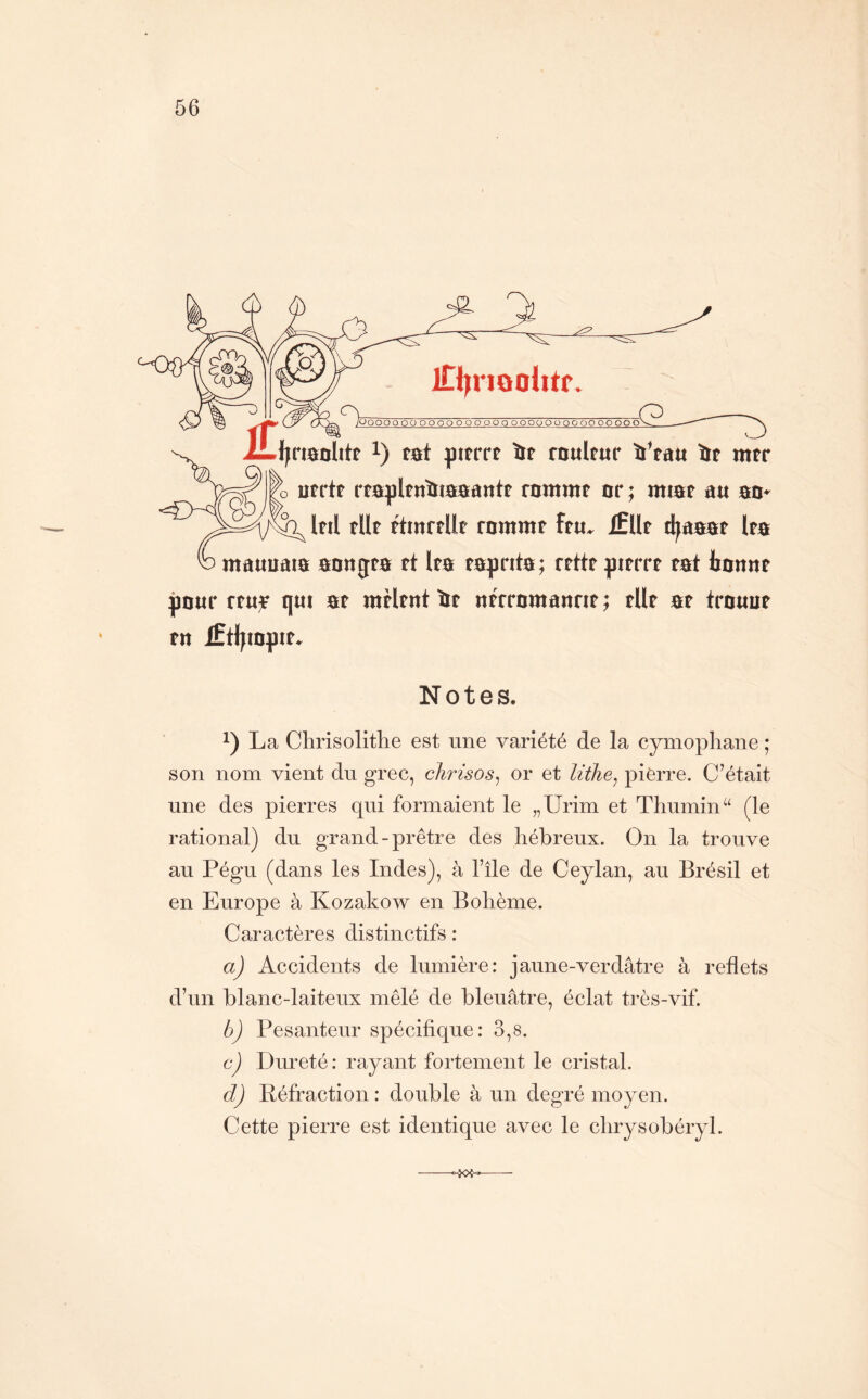 iTl^riooiitr Ooooo od OOOOOOOOÜO OOOOOOOOOP OO —G ooo^ iLjjfiaolite 1) tôt pttrrt lif roultur ïi’rau iie mtr utrtt rtapltnïiaaantt rammt or ; miar au ao» Iftl fUf ^tnrtllt rommt ftu» Ællt d^aaat Ira mauuata aongra rt Ita taprita ; rtttf ^trrrt tat Jjonnt pour rtu^ qut at mtitnt îit «frromannt ; tUt at trouut tn lÊtljto^ut. Notes. La Chrisolithe est une variété de la cymopliane ; son nom vient du grec, chrisos^ or et lithe^ pierre. C’était une des pierres qui formaient le „Urim et Thumin“ (le rational) du grand-prêtre des hébreux. On la trouve au Pégu (dans les Indes), à l’île de Ceylan, au Brésil et en Europe à Kozakow en Bohème. Caractères distinctifs : a) Accidents de lumière: jaune-verdâtre à reflets d’un blanc-laiteux mêlé de bleuâtre, éclat très-vif. b) Pesanteur spécifique: 3,8. c) Dureté: rayant fortement le cristal. d) Béfraction : double à un degré moyen. Cette pierre est identique avec le chrysobéryl.