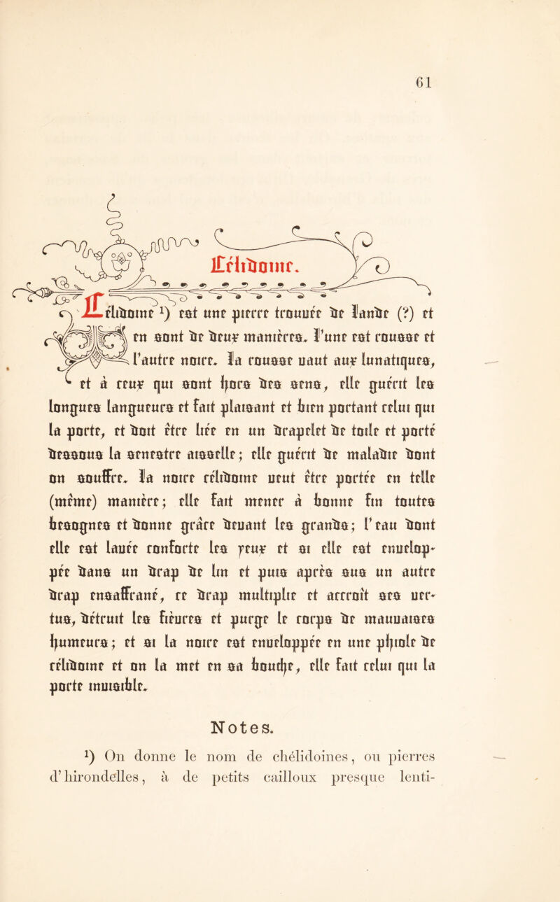 tn sont ïf lifuf manifrfa. Funt tat rnuaaf rt rautrr «oirt. îa rouaat uaut a«)F lunatiquta, ^ tt à rtu;e qut annt ijora ïta arna, tUf gurrit Ira longuta langurura ft fait ^jlaiaant tt birn partant rrlut qui la porte, tt îioit ftrt litr tn un ïiraptlrt ïte tailt tt porté ïitaaoua la atntatrt aiaatUt ; tUt guérit îit malaliit tiont on aouffrt» Ja noirt réliîiomt urut rtrt portée tn telle (meme) manière; elle fait mener à tonne fin toutea teangnea etîinnne grare ïieuant lea granta; T eau ïiont elle eat lauée ronforte lea feu;e et ai elle eat enuelop» pée tana un trap ïie lin et puia aprta aua un autre trap enaaffrané, te ïrrap multiplie et arrroît aea uer* tua, tétruit lea fièurea et purge le rorpa ïte mauuaiaea l^umeura ; et ai la noire eat enueloppée en une pliiole te rélitoine et on la met en aa ljnutl|e, elle fait relui qui la porte muiaitle. Notes. On donne le nom de cliélidoines, ou pierres d’hirondelles, à de petits cailloux presque leuti-