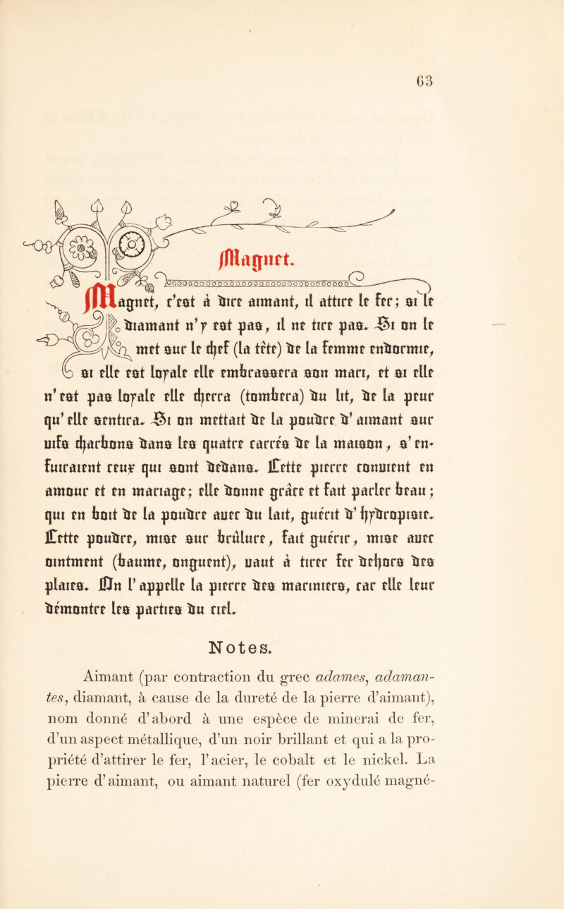 /(Hrtîïiift. boOQo oo OOOOOOOOOOOOOOOÜOOOO ôo oo~ô flHûgntî, r’tat à ïiirf aimant, il attirt le ftr; aiTt tiiamant n’f fat gaa, il nt tirr gaa* JSi an It mft aur If djtf (la trtf) ïif la ftmmt fnïJormif, ai tllf fat lofalf fllf fmbraaafra aon mari, ft ai fllf n’ fat paa bfalf fllf tl|frra (tnmlifra) ïm lit, ïif la gfur q«’ fllf afntira, ^i an mfttait if la gauirf V aimant a«r uifa d^artana iana Ifa qiiatrf rarrfa if la maiaan, a* fn- fmraifnt ffiijr qui aant ifiana^ iTfttf pifrrf ranuifnt fn amaur ft fn mariagf ; fllf iannf grârf ft fait parlfr hfau ; qui fn tait if la pauirf auff iu lait, gutrit i’ Ijfirapiaïf^ iCfttf pauirf, miaf aur brulurf, fait gutrir, miar aurr aintmrnt (iaumf, angurnt), uaut à tirrr frr ifljara ira glaifa. 0n T aggrllf la girrrr ira marmirra, rar fllf Ifur ifmantrf Ira partira iu rifl. Notes. Aimant (par contraction du grec adames, adaman- tes, diamant, à cause de la dureté de la pierre d’aimant), nom donné d’abord à une espèce de minerai de fer, d’un aspect métallique, d’un noir brillant et qui a la pro- priété d’attirer le fer, l’acier, le cobalt et le nickel. La pierre d’aimant, ou aimant naturel (fer oxydulé magné-