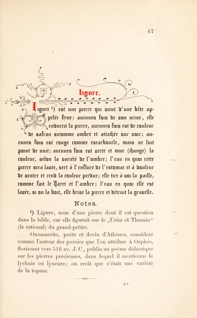 r 0âfratt 0irDmmt nmhvt tt ûttûd|tt mv nmr; au- tunm foia mi rougt rnmmt tararfaourit^ maia nt luit pmnt tre nuit; aurtinm fois tat iitrtt tt mut (djangt) la rnultut^ atlnu la nantit it Tumlirt; T tau tu quoi rtllt ^itrrt 0tra lantt^ atrl à T tnflurt îrt T tslnmar tl à ioultur îït utnlrt tt rtntr la tuultur ptràut; tilt lîtt a mi la gadlt^ rnmmt fait It îfaf tt tt V amlirt ; T tau tu qum tilt tat lautt^ 010u la tmt^ tilt tnat la gttrrt tt tîttruit la grautlln Notes. Ligure, nom d’une pierre dont il est question dans la bible, car elle figurait sur le „Urim et Thumin“ (le rational) du grand-prêtre. Onomacrite, poète et devin d’Atliènes, considéré comme l’auteur des poésies que l’on attribue à Orphée, florissant vers 516 av. J. G., publia un poème didactique sur les pierres précieuses, dans lequel il mentionne le lychnis ou lyncure; on croit que c’était une variété de la topaze. 9 =i-- ~joî-=^