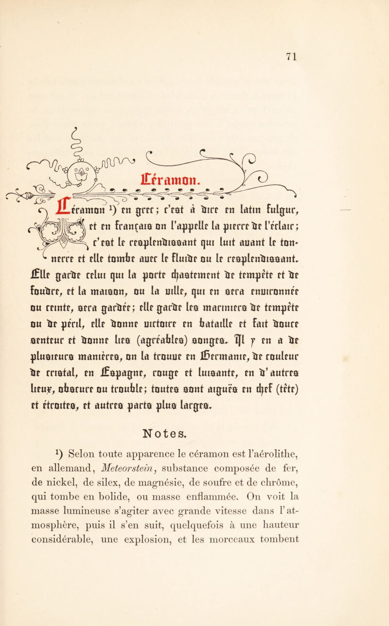 iTfraniQn. tramott i) tn grrr; r’rat à ïiirf rn latin fnlgur, ft tn franrata an ra^]|)rUt la ^ntrrtîir Ttrlatr; ^ r’ tat If rtapltnîliaaant qui luit auant It tan» ntrrr rt tilt tantlit autr It fluiîit au It rtapltnîiiaaant ifllt garïit rtlui qui la gartt d^aattmtnt îit ttmgrtt tt ïit fauïirt, tt ta maiaan, au ta aillt, qui tn atra tnairannt't au ftintt, atra garïitt; tlltgarïtt Ita ntarinitra ïit ttmgttt au lit ptnl, tilt ïiannt uirtairt tn bataillt tt fait ïtaurt atnttur tt ïiannt lita (agrtatlta) aangta- îfl f tn a ïtt gluaitura manitrta, an ta trauut tn iBtrmanit, ïrt raultur ïit rriatat^ tn Æagagnt, raugt tt luiaantt, tn ïi^autrta lituiF, aliarurt au traublt; tautta aant aiguta tn djtf (tftt) tt ftraitta, tt autrta garta glua largta» Notes. 1) Selon toute apparence le céramon est l’aérolithe, en allemand, Meteorsteîn, substance composée de fer, de nickel, de silex, de magnésie, de soufre et de chrome, qui tombe en bolide, ou masse enflammée. On voit la masse lumineuse s’agiter avec grande vitesse dans l’at- mosphère, puis il s’en suit, quelquefois à une hauteur considérable, une explosion, et les morceaux tombent