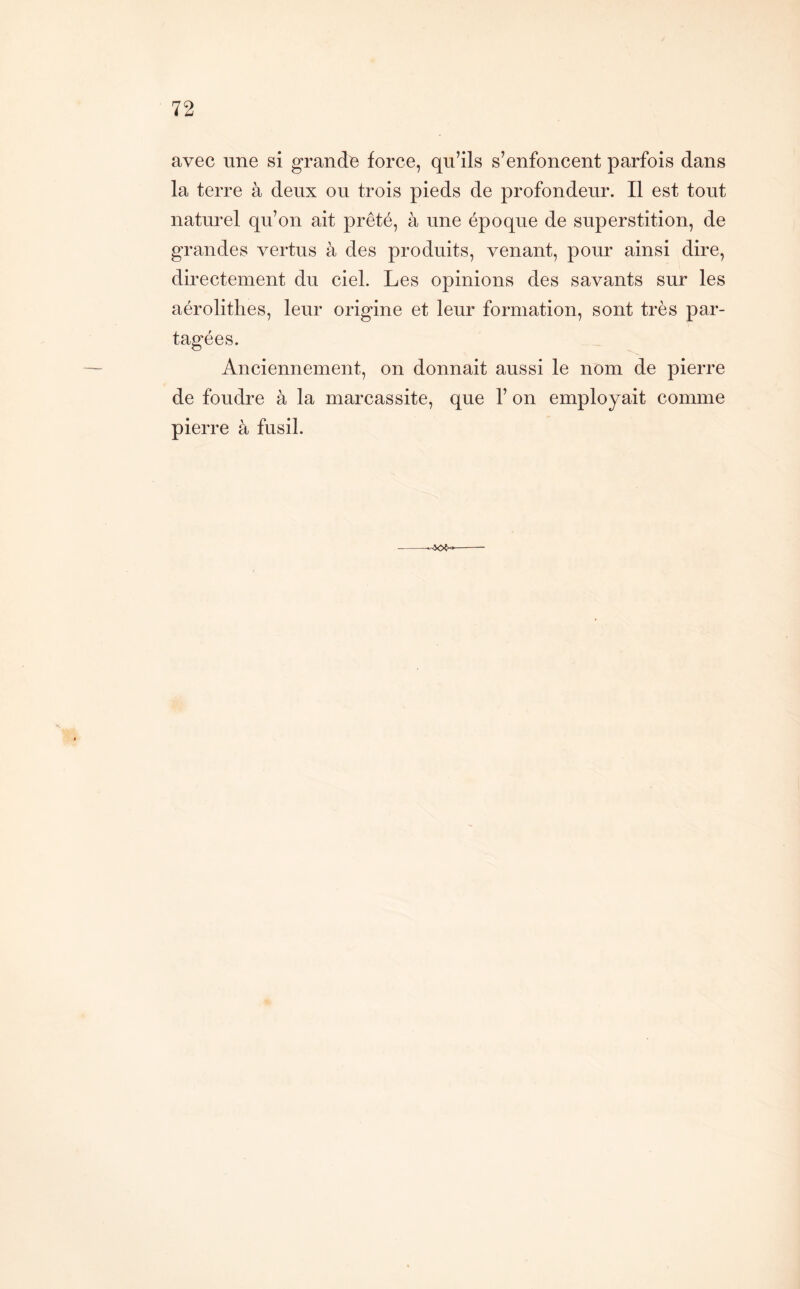 avec une si grande force, qu’ils s’enfoncent parfois dans la terre à deux ou trois pieds de profondeur. Il est tout naturel qu’on ait prêté, à une époque de superstition, de grandes vertus à des produits, venant, pour ainsi dire, directement du ciel. Les opinions des savants sur les aérolithes, leur origine et leur formation, sont très par- tagées. Anciennement, on donnait aussi le nom de pierre de foudre à la marcassite, que 1’ on employait comme pierre à fusil.