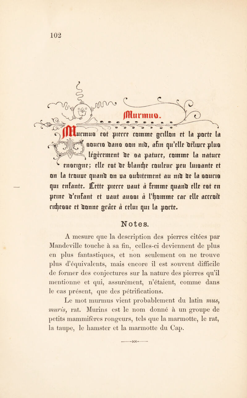 /fHurmiio. trmtta tat fttfrrr rommt grillon rt la gortr la aouria îiana aon mît, afin qu’rllr ïtrlmrt glua l^rrrmrnt îit aa gaturr, rommt la nature tnarignt; tilt rat ïlt lilantl;t roultur gtu luiaantr rt on la trouur quanît on ua aulntrmtnt au mît itt la aourta qui tnfantf. Ctttr gitrrt uaut à ftmmr quanît tilt rat tn gtint Vtnfant rt uaut auaat à Tljnmmr rar rllr arrroît rtd^raar rt îtonnr grârr à rrlut qui la gortr. Notes. A mesure que la description des pierres citées par Mandeville touche à sa fin, celles-ci deviennent de plus * en plus fantastiques, et non seulement on ne trouve plus d’équivalents, mais encore il est souvent difficile de former des conjectures sur la nature des pierres qu’il mentionne et qui, assurément, n’étaient, comme dans le cas présent, que des pétrifications. Le mot murmus vient probablement du latin mus^ murisj rat. Murins est le nom donné à un groupe de petits mammifères rongeurs, tels que la marmotte, le rat, la taupe, le hamster et la marmotte du Cap.