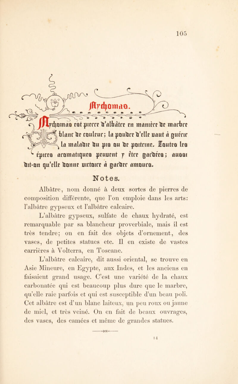 jRrrf^oniiia oj J|4fcl)nmd0 tat ^3ïtrrt ïï^aHîâtrt tn mânitrtit marbrt blanr trt rnultur; la pnutïrt iMlt iiattt à gumr la malaiit iu gi0 m îrt gnitrmf. ÎEnutm Im tgirta arnmatiquta ptuutttt y Htt garim; auBSi tiit-nrt qu^tUt ^nnnt mrtort à garïrtr amnura* Notes. Albâtre, nom donné à deux sortes de pierres de composition différente, que l’on emploie dans les arts: l’albâtre gypseux et l’albâtre calcaire. L’albâtre gypseux, sulfate de chaux hydraté, est remarquable par sa blancheur proverbiale, mais il est très tendre; on en fait des objets d’ornement, des vases, de petites statues etc. Il en existe de vastes carrières à Volterra, en Toscane. L’albâtre calcaire, dit aussi oriental, se trouve en / 7 Asie Mineure, en Egypte, aux Indes, et les anciens en faisaient grand usage. C’est une variété de la chaux carbonatée qui est beaucoup plus dure que le marbre, qu’elle raie parfois et qui est susceptible d’un beau poli. Cet albâtre est d’un blanc laiteux, un peu roux ou jaune de miel, et très veiné. On en fait de beaux ouvrages, des vases, des camées et meme de grandes statues. 14