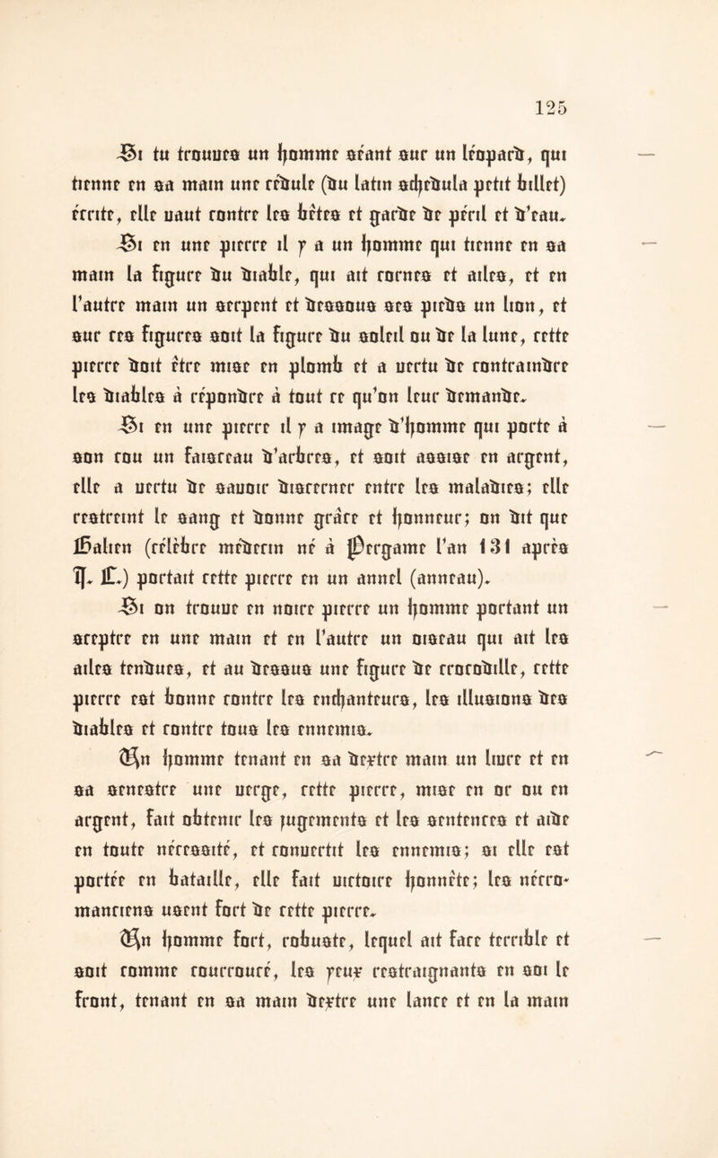 t« trnuura «n Ijomntf arânt aur un Iroparll^ qut tifnuf fu aa mam uttf rfîiulf (au latin ad^taula petit billet) érrite, elle uaut rentre lea betea et garie ïe péril et aVau» J5i en une pierre il a un l^amnte qui tienne en aa main la figure au aiable, qui ait rarnea et ailea, et en l'autre main un aerpent et aeaaaua aea pieaa un Imn, et aur rea figurea aait la figure au aoleil nu ae la lune, rette pierre aoit être miae en plomb et a uertu ae rnntrainare lea aiablea à réponare à tout re qu’on leur aemanae, J5i en une pierre il f a image a'ijnmme qui porte à ann rnu un faiareau a'arbrea, et anit aaaiae en argent, elle a uertu ae aaunir aiarerner entre lea malaaiea; elle reatreint le aang et annne gràre et Ijnnneur; on ait que Italien (rélèbre méaerin né à ^ergame l'an 131 aprèa portait rette pierre en un annel (anneau), i^i on trnuue en noire pierre un Ijnmme portant un areptre en une main et en l’autre un niaeau qui ait lea ailea tenauea, et au aeaaua une figure ae rromaille, rette pierre eat bonne rontre lea entbanteura, lea illuaiona aea aiablea et rontre toua lea ennemia, ®^n bonime tenant en aa aeytre main un liure et en aa aeneatre une uerge, rette pierre, miae en or nu en argent, fait obtenir lea fugementa et lea aentenrea et aiae en toute néreaaité, et rnnuertit lea ennemia; ai elle eat portée en bataille, elle fait uirtoire bonnéte; lea nérrn* manriena uaent fort be rette pierre, ê^n boinnif fart, rnbuate, lequel ait fare terrible et anit rnmme murmuré, lea )>euje reatraignanta en ani le front, tenant en aa main be-rtre une lanre et en la main