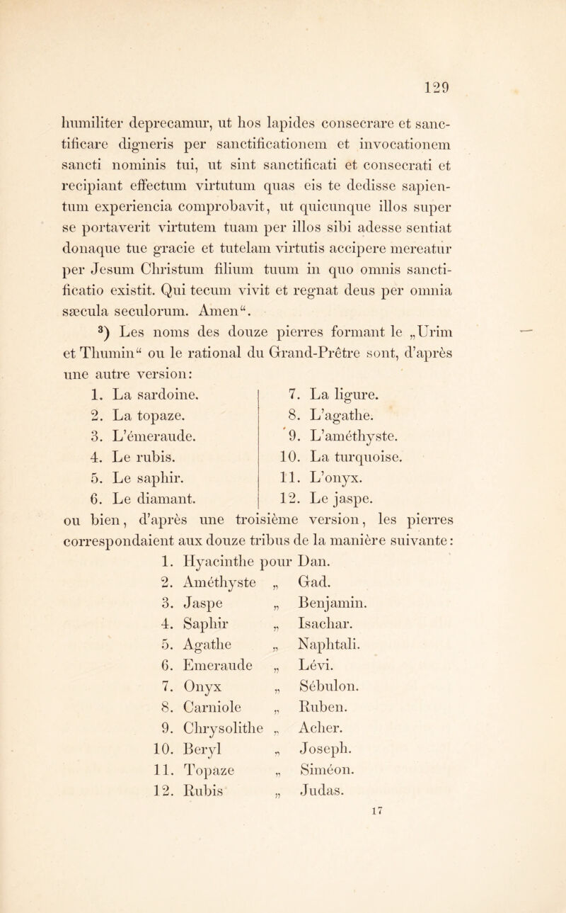 humiliter deprecamur, ut lios lapides consecrare et sanc- tificare digneris per sanctificationem et invocationem sancti nominis tui, ut sint sanctificati et consecrati et recipiant effectum virtntmn quas eis te dedisse sapien- tum experiencia comprobavit, ut quicunque illos super se portaverit virtutem tuain per illos sibi adesse sentiat donaque tue gracie et tutelam virtutis accipere mereatur per Jesum Cliristum filiuin tuuin in quo omnis sancti- ficatio existit. Qui tecuin vivit et régnât deus per omnia sæcula seculorum. Ainen“. Les noms des douze pierres formant le „Urim et Tliumin“ ou le rational du Grand-Prêtre sont, d’après une autre version: 1. La sardoine, 2. La topaze, 3. L’émeraude. 4. Le rubis. 5. Le saphir. 6. Le diamant. 7. La ligure. 8. L’agathe. 9. L’améthyste. 10. La turquoise. 11. L’onyx. 12. Le jaspe. ou bien, d’après une troisième version, les pierres corresp ondaient aux douze tribus de la manière suivante : 1. Hyacinthe pour Dan. 2. Améthyste Gad. 3. Jaspe n Benjamin. 4. Saphir V Isachar. 5. Agathe 71 Naphtali. 6. Emeraude 77 Lévi. 7. Onyx 77 Sébulon. 8. Garni oie 77 Ruben. 9. Chrysolithe 77 Acher. 10. Béryl 77 Joseph. 11. Topaze 7? Siméon. 12. Rubis 77 Judas. 17