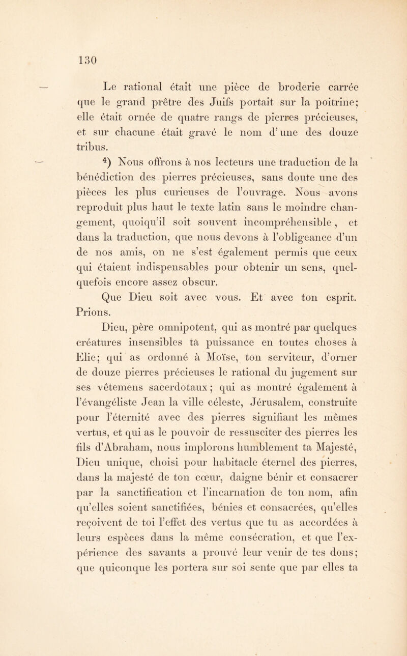 Le rational était une pièce de broderie carrée que le grand prêtre des Juifs portait sur la poitrine; elle était ornée de quatre rangs de pierres précieuses, et sur chacune était gravé le nom d’une des douze tribus. Nous offrons à nos lecteurs une traduction de la bénédiction des pierres précieuses, sans doute une des pièces les plus curieuses de l’ouvrage. Nous avons reproduit plus haut le texte latin sans le moindre chan- gement, quoiqu’il soit souvent incompréhensible, et dans la traduction, que nous devons à l’obligeance d’un de nos amis, on ne s’est également permis que ceux qui étaient indispensables pour obtenir un sens, quel- quefois encore assez obscur. Que Dieu soit avec vous. Et avec ton esprit. Prions. Dieu, père omnipotent, qui as montré par quelques créatures insensibles ta puissance en toutes choses à Elie; qui as ordonné à Moïse, ton serviteur, d’orner de douze pierres précieuses le rational du jugement sur ses vêtemens sacerdotaux ; qui as montré également à l’évangéliste Jean la ville céleste, Jérusalem, construite pour l’éternité avec des pierres signifiant les mêmes vertus, et qui as le pouvoir de ressusciter des pierres les fils d’Abraham, nous implorons humblement ta Majesté, Dieu unique, choisi pour habitacle éternel des pierres, dans la majesté de ton cœur, daigne bénir et consacrer par la sanctification et l’incarnation de ton nom, afin qu’elles soient sanctifiées, bénies et consacrées, qu’elles reçoivent de toi l’effet des vertus que tu as accordées à leurs espèces dans la même consécration, et que l’ex- périence des savants a prouvé leur venir de tes dons; que quiconque les portera sur soi sente que par elles ta