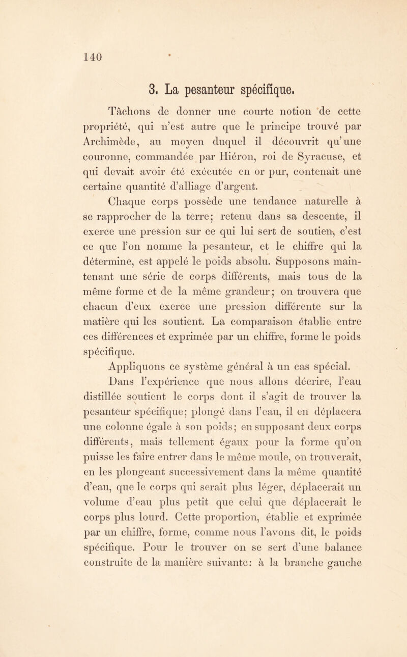 3. La pesanteur spécifique. Tâchons de donner une courte notion de cette propriété, qui n’est autre que le principe trouvé par Archimède, au moyen duquel il découvrit qu’une couronne, commandée par Hiéron, roi de Syracuse, et qui devait avoir été exécutée en or pur, contenait une certaine quantité d’alliage d’argent. Chaque corps possède une tendance naturelle à se rapprocher de la terre; retenu dans sa descente, il exerce une pression sur ce qui lui sert de soutien, c’est ce que l’on nomme la pesanteur, et le chiffre qui la détermine, est appelé le poids absolu. Supposons main- tenant une série de corps différents, mais tous de la même forme et de la même grandeur; on trouvera que chacun d’eux exerce une pression différente sur la matière qui les soutient. La comparaison établie entre ces différences et exprimée par un chiffre, forme le poids spécifique. Appliquons ce système général à un cas spécial. Dans l’expérience que nous allons décrire, l’eau distillée soutient le corps dont il s’agit de trouver la pesanteur spécifique; plongé dans l’eau, il en déplacera une colonne égale à son poids; en supposant deux corps différents, mais tellement égaux pour la forme qu’on puisse les faire entrer dans le même moule, on trouverait, en les plongeant successivement dans la même quantité d’eau, que le corps qui serait plus léger, déplacerait un volume d’eau plus petit que celui que déplacerait le corps plus lourd. Cette proportion, établie et exprimée par un chiffre, forme, comme nous l’avons dit, le poids spécifique. Pour le trouver on se sert d’une balance construite de la manière suivante: à la branche gauche