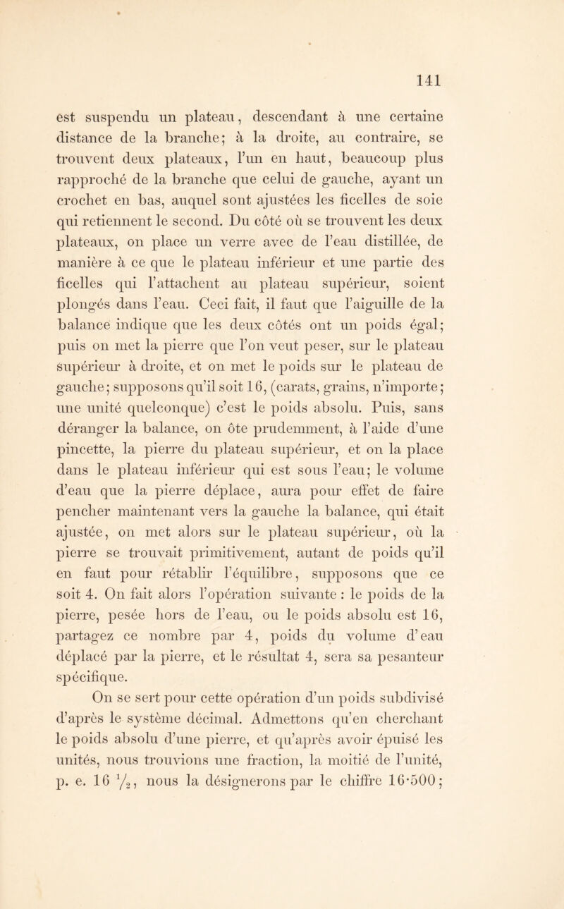 est suspendu un plateau, descendant à une certaine distance de la branche; à la droite, au contraire, se trouvent deux plateaux, l’un en haut, beaucoup plus rapproché de la branche que celui de gauche, ayant un crochet en bas, auquel sont ajustées les ficelles de soie qui retiennent le second. Du côté où se trouvent les deux plateaux, on place un verre avec de l’eau distillée, de manière à ce que le plateau inférieur et une partie des ficelles qui l’attachent au plateau supérieur, soient plongés dans l’eau. Ceci fait, il faut que l’aiguille de la balance indique que les deux côtés ont un poids égal; puis on met la pierre que l’on veut peser, sur le plateau supérieim à droite, et on met le poids sur le plateau de gauche; supposons qu’il soit 16, (carats, grains, n’importe; une unité quelconque) c’est le poids absolu. Puis, sans déranger la balance, on ôte prudemment, à l’aide d’une pincette, la pierre du plateau supérieur, et on la place dans le plateau inférieur qui est sous l’eau; le volume d’eau que la pierre déplace, aura pour effet de faire pencher maintenant vers la gauche la balance, qui était ajustée, on met alors sur le plateau supérieur, où la pierre se trouvait primitivement, autant de poids qu’il en faut pour rétablir l’équilibre, supposons que ce soit 4. On fait alors l’opération suivante : le poids de la pierre, pesée hors de l’eau, ou le poids absolu est 16, partagez ce nombre par 4, poids du volume d’eau déplacé par la pierre, et le résultat 4, sera sa pesanteur spécifique. On se sert pour cette opération d’un poids subdivisé d’après le système décimal. Admettons qu’en cherchant le poids absolu d’une pierre, et qu’après avoir épuisé les unités, nous trouvions une fraction, la moitié de l’unité, p. e. 16 y2, nous la désignerons par le chiffre 16*500;