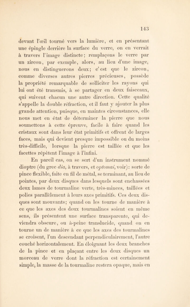 devant l’œil tourné vers la lumière, et en présentant une épingle derrière la surface du verre, on en verrait à travers l’image distincte; remplaçons le verre par un zircon, par exemple, alors, au lieu d’une image, nous en distinguerons deux ; c’ est que le zircon, comme diverses autres pierres précieuses, possède la propriété remarquable de solliciter les rayons qui lui ont été transmis, à se partager en deux faisceaux, qui suivent chacun une autre direction. Cette qualité s’appelle la double réfraction, et il faut y ajouter la plus grande attention, puisque, en maintes circonstances, elle nous met en état de déterminer la pierre que nous soumettons à cette épreuve, facile à faire quand les cristaux sont dans leur état primitifs et offrent de larges faces, mais qui devient presque impossible ou du moins très-difficile, lorsque la pierre est taillée et que les facettes répètent l’image à l’infini. En pareil cas, on se sert d’un instrument nommé dioptre (du grec dia^ à travers, et optomai^ voir) : sorte de pince flexible, faite en fil de métal, se terminant, au lieu de pointes, par deux disques dans lesquels sont enchâssées deux lames de tourmaline verte, très-minces, taillées et polies parallèlement à leurs axes primitifs. Ces deux dis- ques sont mouvants; quand on les tourne de manière à ce que les axes des deux tourmalines soient en même sens, ils présentent une surface transparente, qui de- viendra obscure, ou à-peine translucide, quand on en tourne un de manière à ce que les axes des tourmalines se croisent, l’un descendant perpendiculairement, l’autre couché horizontalement. En éloignant les deux branches de la pince et en plaçant entre les deux disques un morceau de verre dont la réfraction est certainement simple, la masse de la tourmaline restera opaque, mais en