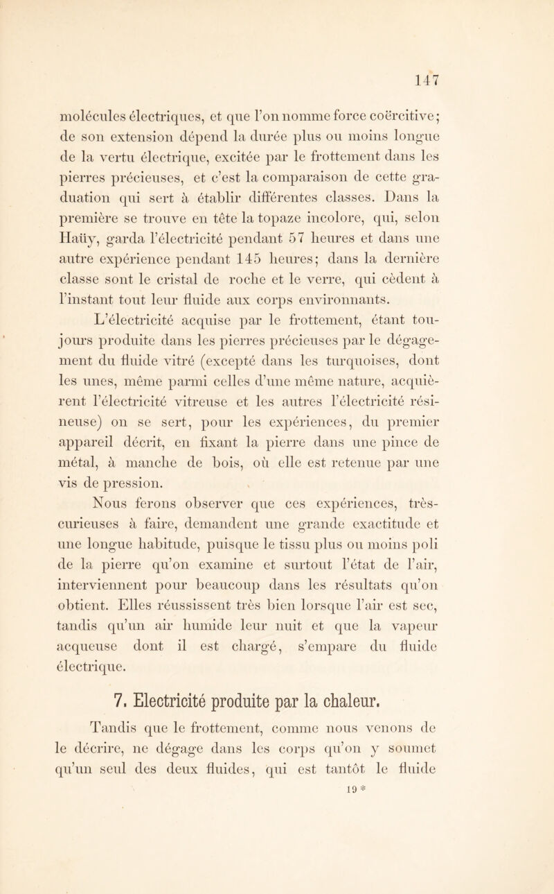 molécules électriques, et que l’on nomme force coercitive; de son extension dépend la durée plus ou moins longue de la vertu électrique, excitée par le frottement dans les pierres précieuses, et c’est la comparaison de cette gra- duation qui sert à établir différentes classes. Dans la première se trouve en tête la topaze incolore, qui, selon Haüy, garda l’électricité pendant 57 heures et dans une autre expérience pendant 145 heures; dans la dernière classe sont le cristal de roche et le verre, qui cèdent à l’instant tout leur fluide aux corps environnants. L’électricité acquise par le frottement, étant tou- jours produite dans les pierres précieuses parle dégage- ment du fluide vitré (excepté dans les turquoises, dont les unes, même parmi celles d’une même nature, acquiè- rent l’électricité vitreuse et les autres l’électricité rési- neuse) on se sert, pour les expériences, du premier appareil décrit, en fixant la pierre dans une pince de métal, à manche de bois, où elle est retenue par une vis de pression. Nous ferons observer que ces expériences, très- curieuses à faire, demandent une o^rande exactitude et une longue habitude, puisque le tissu plus ou moins poli de la pierre qu’on examine et surtout l’état de l’air, interviennent pour beaucoup dans les résultats qu’on obtient. Elles réussissent très bien lorsque l’air est sec, tandis qu’un air humide leur nuit et que la vapeur acqueuse dont il est chargé, s’empare du fluide électrique. 7. Electricité produite par la chaleur. Tandis que le frottement, comme nous venons de le décrire, ne dégage dans les corps qu’on y soumet qu’un seul des deux fluides, qui est tantôt le fluide 19