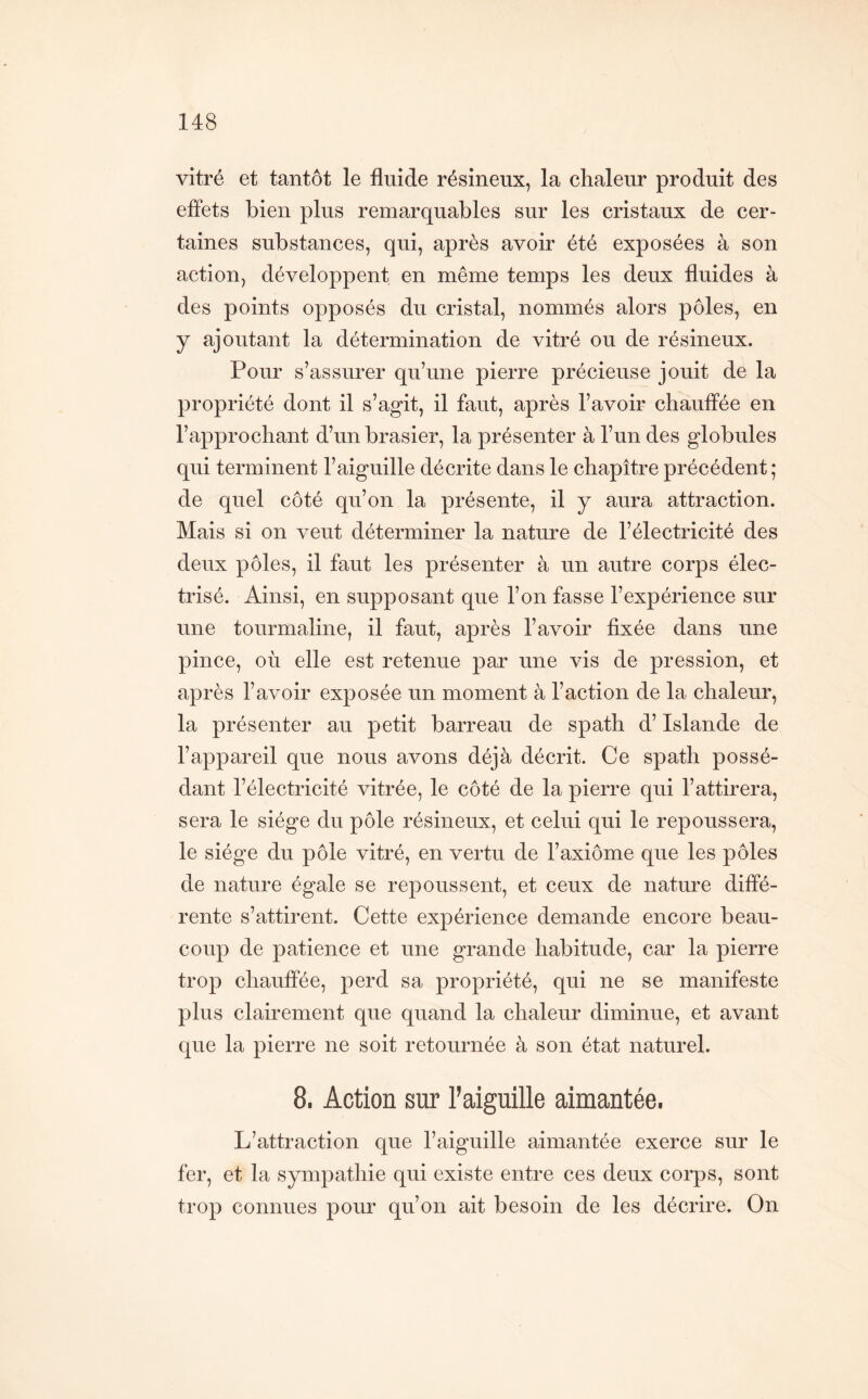 vitré et tantôt le fluide résineux, la chaleur produit des effets bien plus remarquables sur les cristaux de cer- taines substances, qui, après avoir été exposées à son action, développent en même temps les deux fluides à des points opposés du cristal, nommés alors pôles, en y ajoutant la détermination de vitré ou de résineux. Pour s’assurer qu’une pierre précieuse jouit de la propriété dont il s’agit, il faut, après l’avoir chauffée en l’approchant d’un brasier, la présenter à l’un des globules qui terminent l’aiguille décrite dans le chapitre précédent ; de quel côté qu’on la présente, il y aura attraction. Mais si on veut déterminer la nature de l’électricité des deux pôles, il faut les présenter à un autre corps élec- trisé. Ainsi, en supposant que l’on fasse l’expérience sur une tourmaline, il faut, après l’avoir fixée dans une pince, où elle est retenue par une vis de pression, et après l’avoir exposée un moment à l’action de la chaleur, la présenter au petit barreau de spath d’Islande de l’appareil que nous avons déjà décrit. Ce spath possé- dant l’électricité vitrée, le côté de la pierre qui l’attirera, sera le siège du pôle résineux, et celui qui le repoussera, le siège du pôle vitré, en vertu de l’axiôme que les pôles de nature égale se repoussent, et ceux de nature diffé- rente s’attirent. Cette expérience demande encore beau- coup de patience et une grande habitude, car la pierre trop chauffée, perd sa propriété, qui ne se manifeste plus clairement que quand la chaleur diminue, et avant que la pierre ne soit retournée à son état naturel. 8. Action sur l’aiguille aimantée. L’attraction que l’aiguille aimantée exerce sur le fer, et la sympathie qui existe entre ces deux corps, sont trop connues pour qu’on ait besoin de les décrire. On