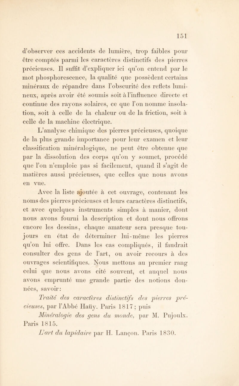 d’observer ces accidents de lumière, trop faibles pour être comptés parmi les caractères distinctifs des pierres précieuses. Il suffit d’expliquer ici qu’on entend par le mot phosphorescence, la qualité que possèdent certains minéraux de répandre dans l’obscurité des reflets lumi- neux, après avoir été soumis soit à l’influence directe et continue des rayons solaires, ce que l’on nomme insola- tion, soit à celle de la chaleur ou de la friction, soit à celle de la machine électrique. L’analyse chimique des pierres précieuses, quoique de la plus grande importance pour leur examen et leur classification minéralogique, ne peut être obtenue que par la dissolution des corps qu’on y soumet, procédé que l’on n’emploie pas si facilement, quand il s’agit de matières aussi précieuses, que celles que nous avons en vue. Avec la liste ajoutée à cet ouvrage, contenant les noms des pierres précieuses et leurs caractères distinctifs, et avec quelques instruments simples à manier, dont nous avons fourni la description et dont nous offrons encore les dessins, chaque amateur sera presque tou- jours en état de déterminer lui-même les pierres qu’on lui offre. Dans les cas compliqués, il faudrait consulter des gens de l’art, ou avoir recours à des ouvrages scientifiques. Nous mettons au premier rang celui que nous avons cité souvent, et auquel nous avons emprunté une grande partie- des notions don- nées, savoir: Traité des caractères distinctifs des 'pierres pré- cieuses^ par l’Abbé Haüy. Paris 1817 ; puis Minéralogie des gens du monde^ par M. Pujoulx. Paris 1815. IJ art du lapidaire par H. Lançon. Paiis 1830.