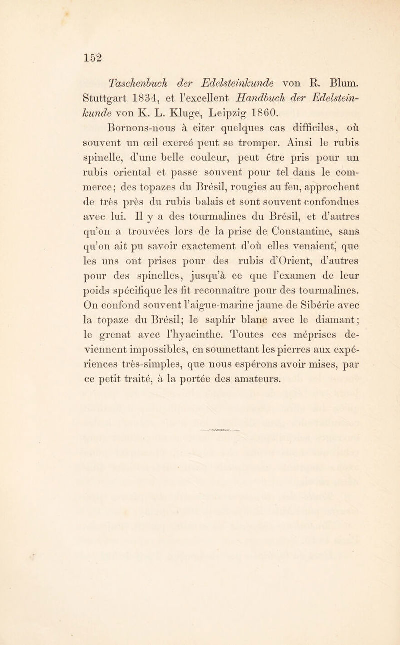 TaschenhucTi der Edelsteinkunde von R. Blum. Stuttgart 1834, et l’excellent HandbucJi der Edelstein- kunde von K. L. Kluge, Leipzig 1860. Bornons-nous à citer quelques cas difficiles, où souvent un œil exercé peut se tromper. Ainsi le rubis spinelle, d’une belle couleur, peut être pris pour un rubis oriental et passe souvent pour tel dans le com- merce; des topazes du Brésil, rougies au feu, approchent de très près du rubis balais et sont souvent confondues avec lui. Il y a des tourmalines du Brésil, et d’autres qu’on a trouvées lors de la prise de Constantine, sans qu’on ait pu savoir exactement d’où elles venaient,’ que les uns ont prises pour des rubis d’Orient, d’autres pour des spinelles, jusqu’à ce que l’examen de leur poids spécifique les fit reconnaître pour des tourmalines. On confond souvent l’aigue-marine jaune de Sibérie avec la topaze du Brésil; le saphir blanc avec le diamant; le grenat avec l’hyacinthe. Toutes ces méprises de- viennent impossibles, en soumettant les pierres aux expé- riences très-simples, que nous espérons avoir mises, par ce petit traité, à la portée des amateurs. /AA.'UVb'--