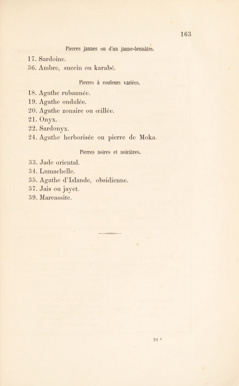 Pierres jaunes ou d’un jaune-brunâtre. 17. Sardoine. 36. Ambre, siiccin ou karabé. Pierres à couleurs variées. 18. Agathe rubannée. 19. Agathe ondulée. 20. Agathe zonaire ou œillée. 21. Onyx. 22. Sardonyx. 24. Agathe herborisée ou pierre de Moka. Pierres noires et noirâtres. 33. Jade oriental. 34. Lumachelle. 35. Agathe d’Islande, obsidienne. 37. Jais ou jayet.