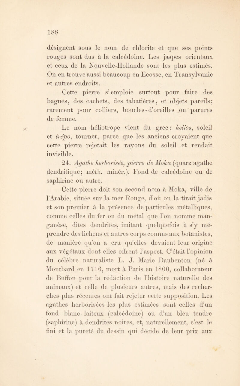 X désignent sous le nom de clilorite et que ses points rouges sont dus à la calcédoine. Les jaspes orientaux et ceux de la Nouvelle-Hollande sont les plus estimés. On en trouve aussi beaucoup en Ecosse, en Transylvanie et autres endroits. Cette pierre s’emploie surtout pour faire des bagues, des cachets, des tabatières, et objets pareils; rarement pour colliers, boucles-d’oreilles ou parures de femme. Le nom héliotrope vient du grec : Jielios^ soleil et tréjpo^ tourner, parce que les anciens croyaient que cette pierre rejetait les rayons du soleil et rendait invisible. 24. Agathe herborisée^ pierre de Moka (quarz agathe dendritique; méth. minér.). Fond de calcédoine ou de saphirine ou autre. Cette pierre doit son second nom à Moka, ville de l’Arabie, située sur la mer Rouge, d’où on la tirait jadis et son premier à la présence de particules métalliques, comme celles du fer ou du métal que l’on nomme man- ganèse, dites dendrites, imitant quelquefois à s’y mé- prendre des lichens et autres corps connus aux botanistes, de manière qu’on a cru qu’elles devaient leur origine aux végétaux dont elles offrent l’aspect. C’était l’opinion du célèbre naturaliste L. J. Marie Daubenton (né à Montbard en 1716, mort à Paris en 1800, collaborateur de Buffon pour la rédaction de l’histoire naturelle des animaux) et celle de plusieurs autres, mais des recher- ches plus récentes ont fait rejeter cette supposition. Les agathes herborisées les plus estimées sont celles d’un fond blanc laiteux (calcédoine) ou d’un bleu tendre (saphirine) à dendrites noires, et, naturellement, c’est le fini et la pureté du dessin qui décide de leur prix aux