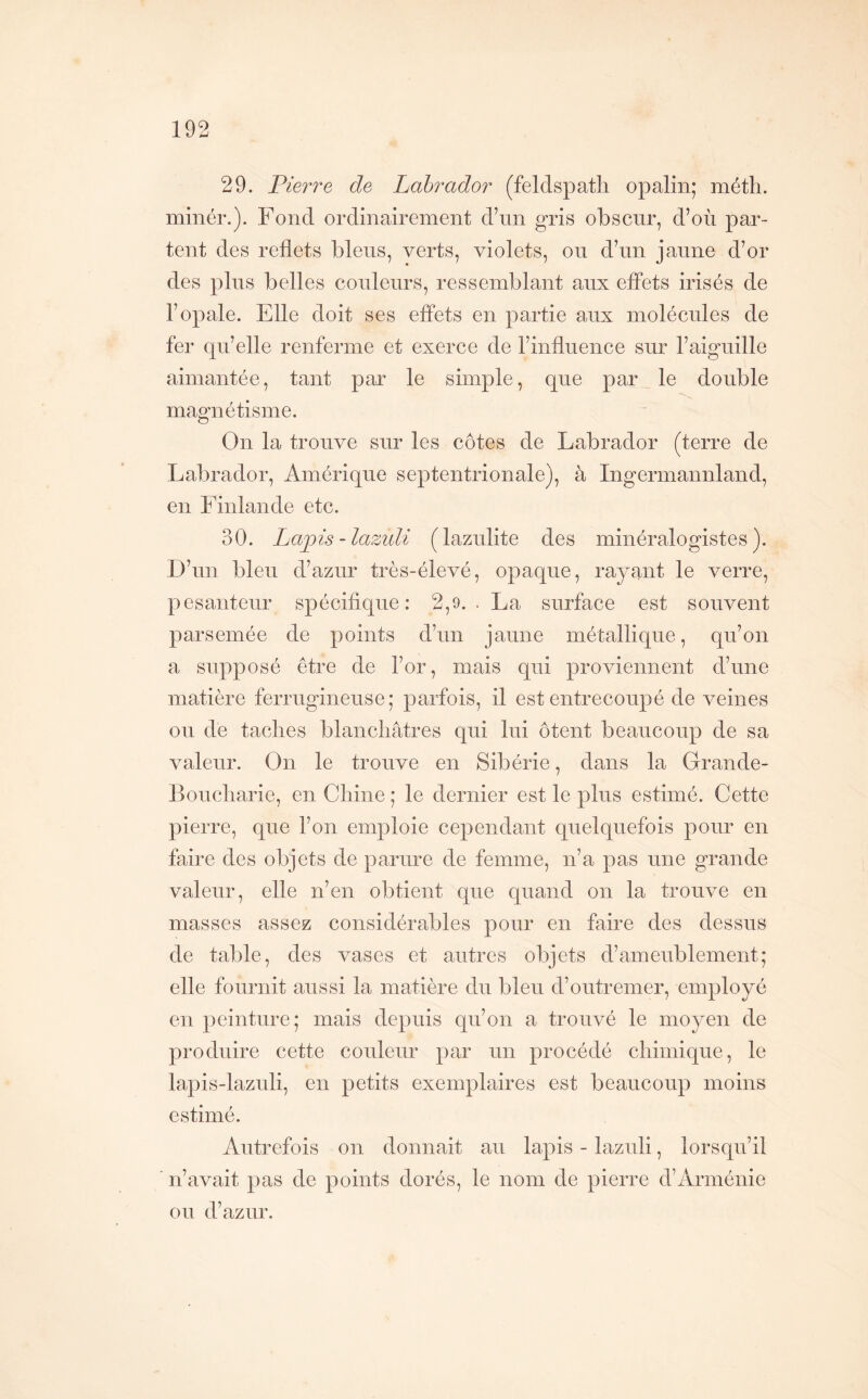 29. Pierre de Labrador (feldspath opalin; méth. minér.). Fond ordinairement d’nn gris obscur, d’où par- tent des reflets bleus, verts, violets, on d’un jaune d’or des pins belles couleurs, ressemblant aux effets irisés de l’opale. Elle doit ses effets en partie aux molécules de fer qu’elle renferme et exerce de l’inflnence sur l’aiguille aimantée, tant par le simple, que par le double magnétisme. On la trouve sur les côtes de Labrador (terre de Labrador, Amérique septentrionale), à Ingermannland, en Idnlande etc. 30. Laj)is-lazuli (laznlite des minéralogistes). D’nn bien d’aznr très-élevé, opaque, rayant le verre, pesanteur spécifique: 2,9. . La surface est souvent parsemée de points d’nn jaune métallique, qu’on a supposé être de l’or, mais qui proviennent d’une matière ferrugineuse; parfois, il est entrecoupé de veines ou de taches blanchâtres qui lui ôtent beaucoup de sa valeur. On le trouve en Sibérie, dans la Orande- Boucharie, en Chine ; le dernier est le plus estimé. Cette pierre, que l’on emploie cependant quelquefois pour en faire des objets de parure de femme, n’a pas une grande valeur, elle n’en obtient que quand on la trouve en masses assez considérables pour en faire des dessus de table, des vases et autres objets d’ameublement; elle fournit aussi la matière du bleu d’outremer, employé en peinture; mais depuis qu’on a trouvé le moyen de produire cette couleur par un procédé chimique, le lapis-lazuli, en petits exemplaires est beaucoup moins estimé. Autrefois on donnait au lapis - lazuli, lorsqu’il n’avait pas de points dorés, le nom de pierre d’Arménie ou d’azur.