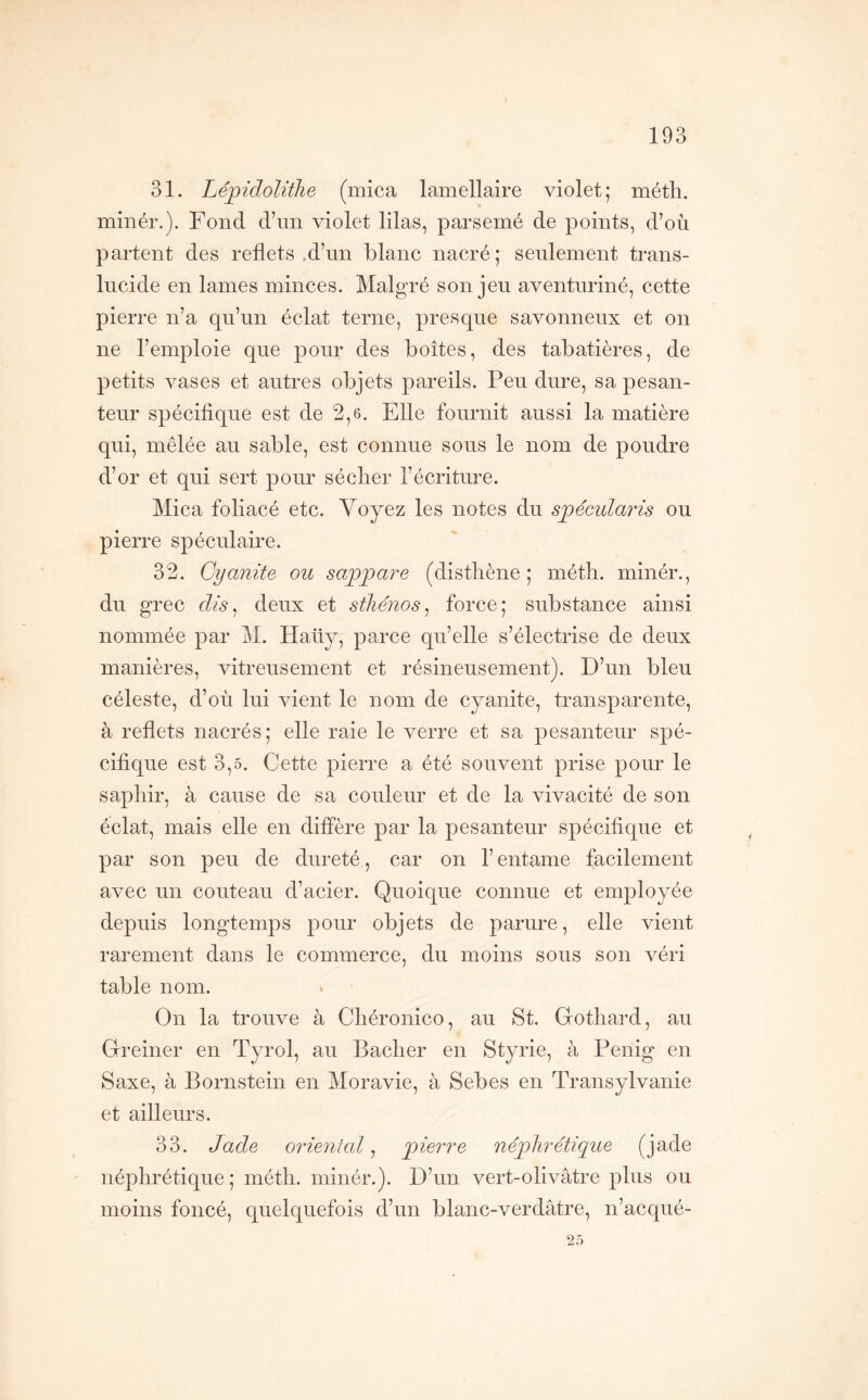 31. LépidolitJie (mica lamellaire violet; méth. minér.). Fond d\m violet lilas, parsemé de points, d’où partent des reflets .d’un blanc nacré; seulement trans- lucide en lames minces. Malgré son jeu aventnriné, cette pierre n’a qu’un éclat terne, presque savonneux et on ne l’emploie que pour des boîtes, des tabatières, de petits vases et antres objets pareils. Peu dure, sa pesan- teur spécifique est de 2,6. Elle fournit aussi la matière qui, mêlée au sable, est connue sous le nom de poudre d’or et qui sert pour séclier l’écriture. Mica foliacé etc. Voyez les notes du spécidaris ou pierre spéculaire. 32. Cyanite ou sappare (distliène ; méth. minér., du grec dis^ deux et sthénos^ force; substance ainsi nommée par M. Haüy, parce qu’elle s’électrise de deux manières, vitreusement et résineusement). D’un bleu céleste, d’où lui vient le nom de cyanite, transparente, à reflets nacrés; elle raie le verre et sa pesanteur spé- cifique est 3,5. Cette pierre a été souvent prise pour le saphir, à cause de sa couleur et de la vivacité de son éclat, mais elle en diffère par la pesanteur spécifique et par son peu de dureté, car on l’entame facilement avec un couteau d’acier. Quoique connue et employée depuis longtemps pour objets de parure, elle vient rarement dans le commerce, du moins sous son véri table nom. On la trouve à Chéronico, au St. Gothard, au Greiner en Tyrol, au Bâcher en Styrie, à Penig en Saxe, à Bornstein en Moravie, à Sebes en Transylvanie et ailleurs. 33. Jade oriental^ pierre néphrétique (jade néphrétique; méth. minér.). D’un vert-olivâtre plus ou moins foncé, quelquefois d’un blanc-verdâtre, n’acqué- 25