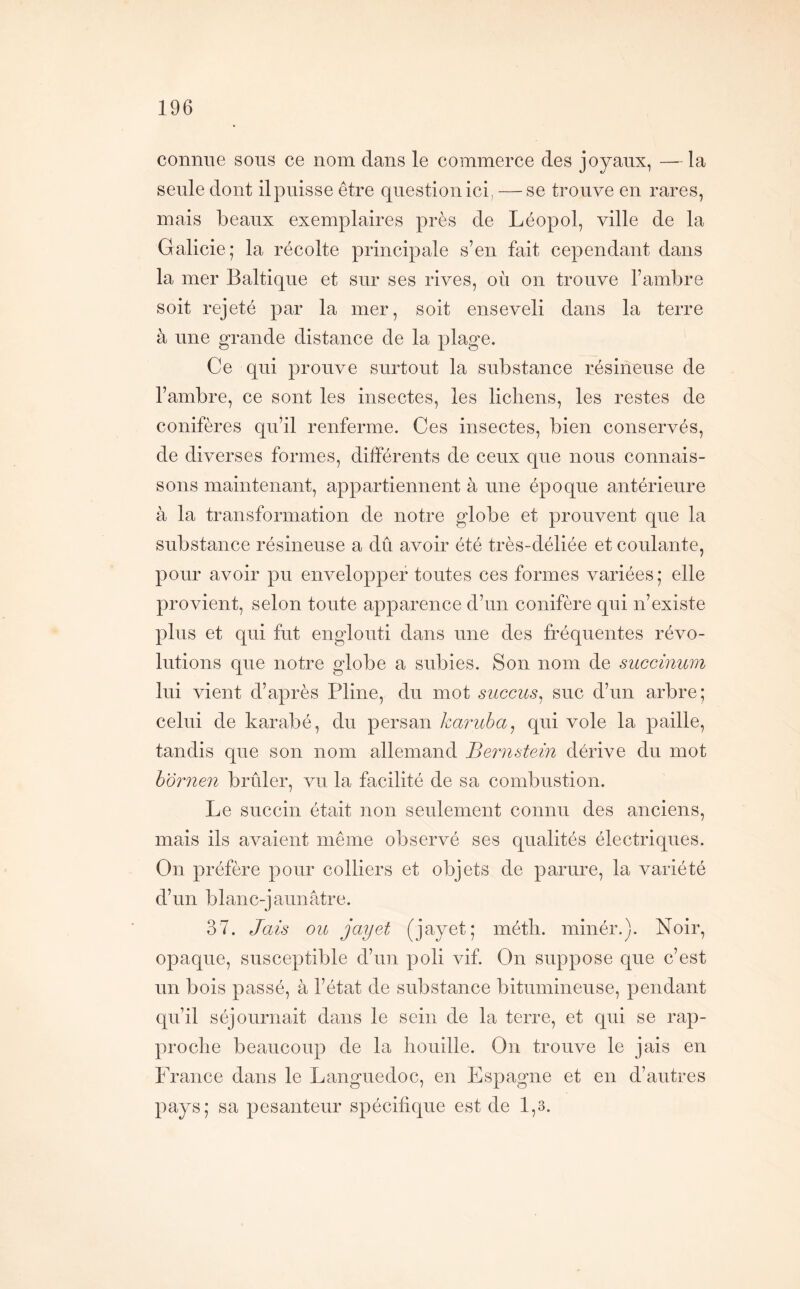 connue sous ce nom dans le commerce des joyaux, — la seule dont il puisse être question ici, — se trouve en rares, mais beaux exemplaires près de Léopol, ville de la Galicie; la récolte principale s’en fait cependant dans la mer Baltique et sur ses rives, où on trouve l’ambre soit rejeté par la mer, soit enseveli dans la terre à une grande distance de la plage. Ce qui prouve surtout la substance résineuse de l’ambre, ce sont les insectes, les lichens, les restes de conifères qu’il renferme. Ces insectes, bien conservés, de diverses formes, différents de ceux que nous connais- sons maintenant, appartiennent à une époque antérieure à la transformation de notre globe et prouvent que la substance résineuse a dû avoir été très-déliée et coulante, pour avoir pu envelopper toutes ces formes variées; elle provient, selon toute apparence d’un conifère qui n’existe plus et qui fut englouti dans une des fréquentes révo- lutions que notre globe a subies. Son nom de succinum lui vient d’après Pline, du mot succus^ suc d’un arbre; celui de karabé, du persan karuba^ qui vole la paille, tandis que son nom allemand Bernstein dérive du mot hornen brûler, vu la facilité de sa combustion. Le succin était non seulement connu des anciens, mais ils avaient même observé ses qualités électriques. On préfère pour colliers et objets de parure, la variété d’un blanc-jaunâtre. 37. Jais ou jayet (jayet; inétli. minér.). Noir, opaque, susceptible d’un poli vif. On suppose que c’est un bois passé, à l’état de substance bitumineuse, pendant qu’il séjournait dans le sein de la terre, et qui se rap- proclie beaucoup de la houille. On trouve le jais en France dans le Languedoc, en Espagne et en d’autres pays; sa pesanteur spécifique est de 1,3.