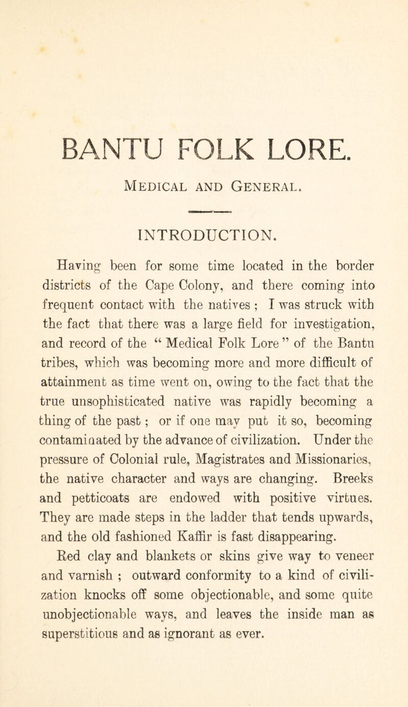 Medical and General. INTRODUCTION. Having been for some time located in the border districts of the Cape Colony, and there coming into frequent contact with the natives ; I was struck with the fact that there was a large field for investigation, and record of the “ Medical Folk Lore ” of the Bantu tribes, which was becoming more and more difficult of attainment as time went on, owing to the fact that the true unsophisticated native was rapidly becoming a thing of the past; or if one may put it so, becoming contaminated by the advance of civilization. Under the pressure of Colonial rule, Magistrates and Missionaries, the native character and ways are changing. Breeks and petticoats are endowed with positive virtues. They are made steps in the ladder that tends upwards, and the old fashioned Kaffir is fast disappearing. Red clay and blankets or skins give way to veneer and varnish ; outward conformity to a kind of civili- zation knocks off some objectionable, and some quite unobjectionable ways, and leaves the inside man as superstitious and as ignorant as ever.