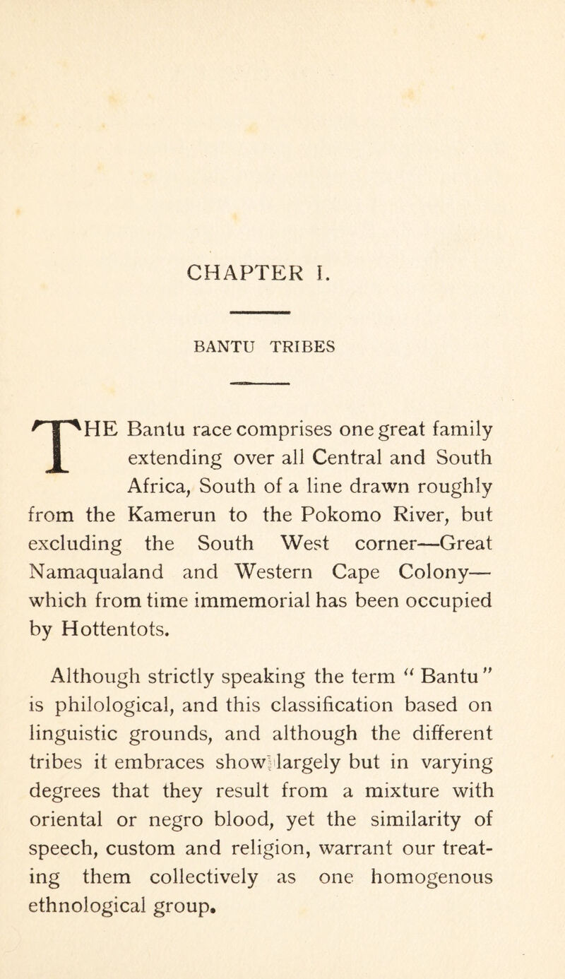 CHAPTER L BANTU TRIBES THE Bantu race comprises one great family extending over all Central and South Africa, South of a line drawn roughly from the Kamerun to the Pokomo River, but excluding the South West corner—Great Namaqualand and Western Cape Colony— which from time immemorial has been occupied by Hottentots. Although strictly speaking the term “ Bantu ” is philological, and this classification based on linguistic grounds, and although the different tribes it embraces showHargely but in varying degrees that they result from a mixture with oriental or negro blood, yet the similarity of speech, custom and religion, warrant our treat- ing them collectively as one homogenous ethnological group.