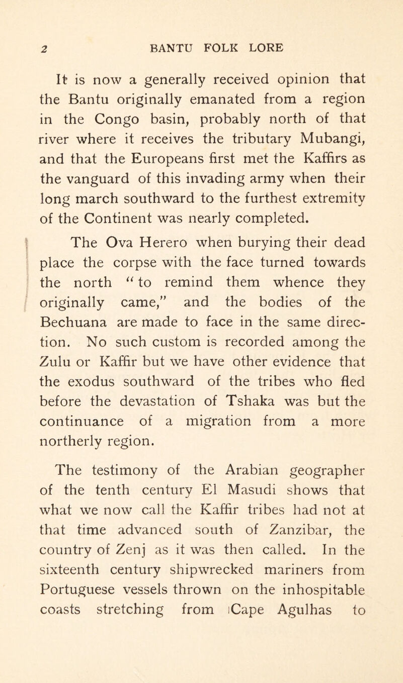 It is now a generally received opinion that the Bantu originally emanated from a region in the Congo basin, probably north of that river where it receives the tributary Mubangi, and that the Europeans first met the Kaffirs as the vanguard of this invading army when their long march southward to the furthest extremity of the Continent was nearly completed. The Ova Herero when burying their dead place the corpse with the face turned towards the north “ to remind them whence they originally came/’ and the bodies of the Bechuana are made to face in the same direc- tion. No such custom is recorded among the Zulu or Kaffir but we have other evidence that the exodus southward of the tribes who fled before the devastation of Tshaka was but the continuance of a migration from a more northerly region. The testimony of the Arabian geographer of the tenth century El Masudi shows that what we now call the Kaffir tribes had not at that time advanced south of Zanzibar, the country of Zenj as it was then called. In the sixteenth century shipwrecked mariners from Portuguese vessels thrown on the inhospitable coasts stretching from iCape Agulhas to