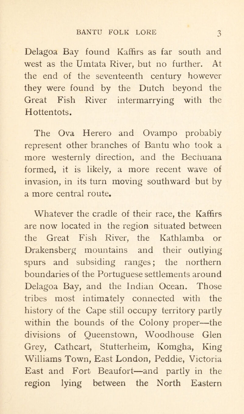 Delagoa Bay found Kaffirs as far south and west as the Umtata River, but no further. At the end of the seventeenth century however they were found by the Dutch beyond the Great Fish River intermarrying with the Hottentots. The Ova Herero and Ovampo probably represent other branches of Bantu who took a more westernly direction, and the Bechuana formed, it is likely, a more recent wave of invasion, in its turn moving southward but by a more central route. Whatever the cradle of their race, the Kaffirs are now located in the region situated between the Great Fish River, the Kathlamba or Drakensberg mountains and their outlying spurs and subsiding ranges; the northern boundaries of the Portuguese settlements around Delagoa Bay, and the Indian Ocean. Those tribes most intimately connected with the history of the Cape still occupy territory partly within the bounds of the Colony proper—the divisions of Queenstown, Woodhouse Glen Grey, Cathcart, Stutterheim, Komgha, King Williams Town, East London, Peddie, Victoria East and Fort Beaufort—and partly in the region lying between the North Eastern