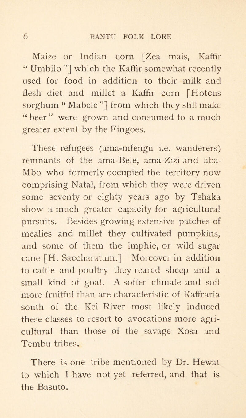 Maize or Indian corn [Zea mais, Kaffir “ Umbilo ”] which the Kaffir somewhat recently used for food in addition to their milk and flesh diet and millet a Kaffir corn [Hotcus sorghum “ Mabele”] from which they still make “ beer ” were grown and consumed to a much greater extent by the Fingoes. These refugees (ama-mfengu i.e. wanderers) remnants of the ama-Bele, ama-Zizi and aba- Mbo who formerly occupied the territory now comprising Natal, from which they were driven some seventy or eighty years ago by Tshaka show a much greater capacity for agricultural pursuits. Besides growing extensive patches of mealies and millet they cultivated pumpkins, and some of them the imphie, or wild sugar cane [H. Saccharatum.] Moreover in addition 1o cattle and poultry they reared sheep and a small kind of goat. A softer climate and soil more fruitful than are characteristic of Kaffraria south of the Kei River most likely induced these classes to resort to avocations more agri- cultural than those of the savage Xosa and Tembu tribes. There is one tribe mentioned by Dr. Hewat to which I have not yet referred, and that is the Basuto.