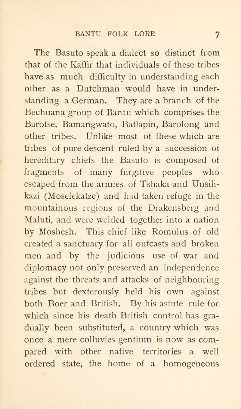 The Basuto speak a dialect so distinct from that of the Kaffir that individuals of these tribes have as much difficulty in understanding each other as a Dutchman would have in under- standing a German. They are a branch of the Bechuana group of Bantu which comprises the Barotse, Bamangwato, Batlapin, Barolong and other tribes. Unlike most of these which are tribes of pure descent ruled by a succession of hereditary chiefs the Basuto is composed of fragments of many furgitive peoples who escaped from the armies of Tshaka and Unsili- kazi (Moselekatze) and had taken refuge in the mountainous regions of the Drakensberg and Maluti, and were welded together into a nation by Moshesh. This chief like Romulus of old created a sanctuary for all outcasts and broken men and by the judicious use of war and diplomacy not only preserved an independence against the threats and attacks of neighbouring tribes but dexterously held his own against both Boer and British. By his astute rule for which since his death British control has gra- dually been substituted, a country which was once a mere colluvies gentium is now as com- pared with other native territories a well ordered state, the home of a homogeneous