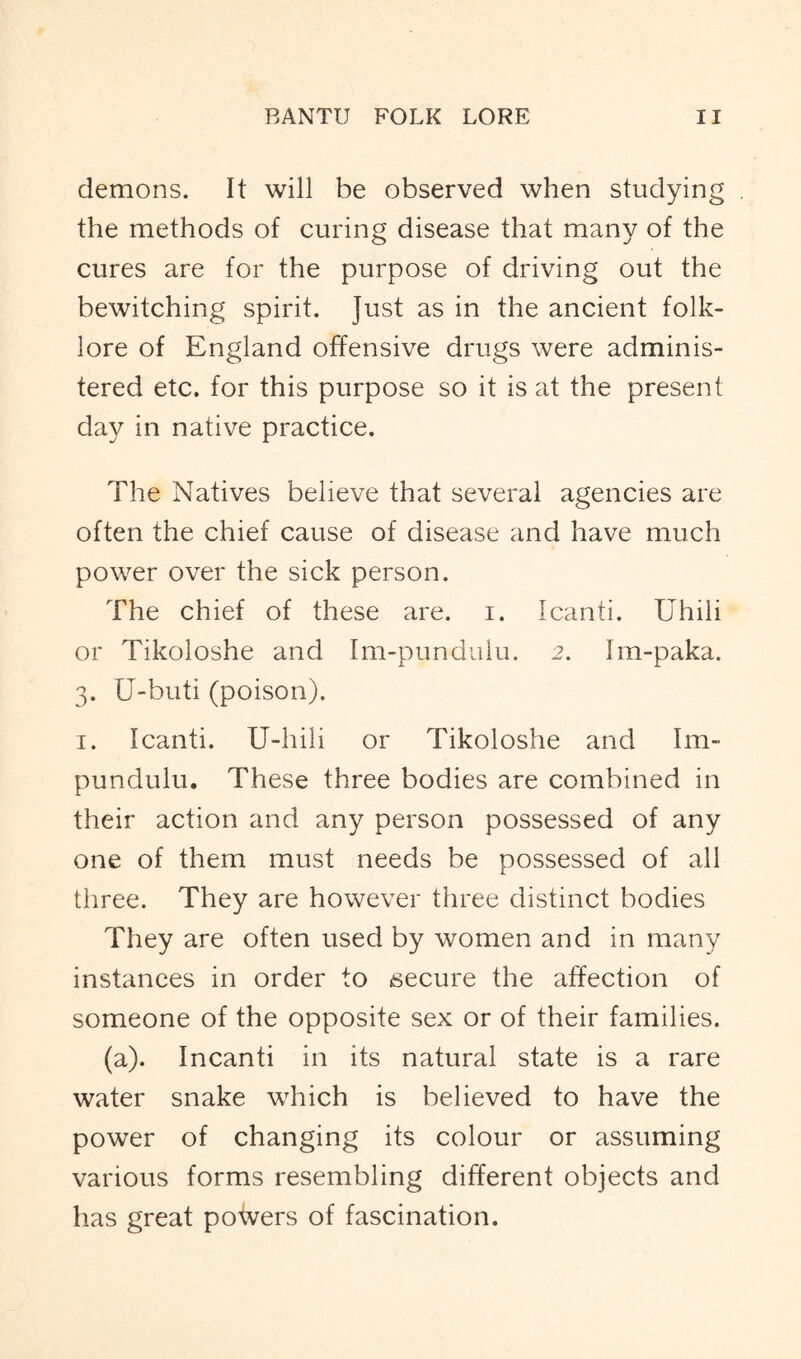 demons. It will be observed when studying the methods of curing disease that many of the cures are for the purpose of driving out the bewitching spirit. Just as in the ancient folk- lore of England offensive drugs were adminis- tered etc. for this purpose so it is at the present day in native practice. The Natives believe that several agencies are often the chief cause of disease and have much power over the sick person. The chief of these are. i. Icanti. Uhili or Tikoloshe and Im-pundulu. 2. Im-paka. 3. U-buti (poison). 1. Icanti. U-hili or Tikoloshe and Im- pundulu. These three bodies are combined in their action and any person possessed of any one of them must needs be possessed of all three. They are however three distinct bodies They are often used by women and in many instances in order to isecure the affection of someone of the opposite sex or of their families. (a). Incanti in its natural state is a rare water snake which is believed to have the power of changing its colour or assuming various forms resembling different objects and has great powers of fascination.