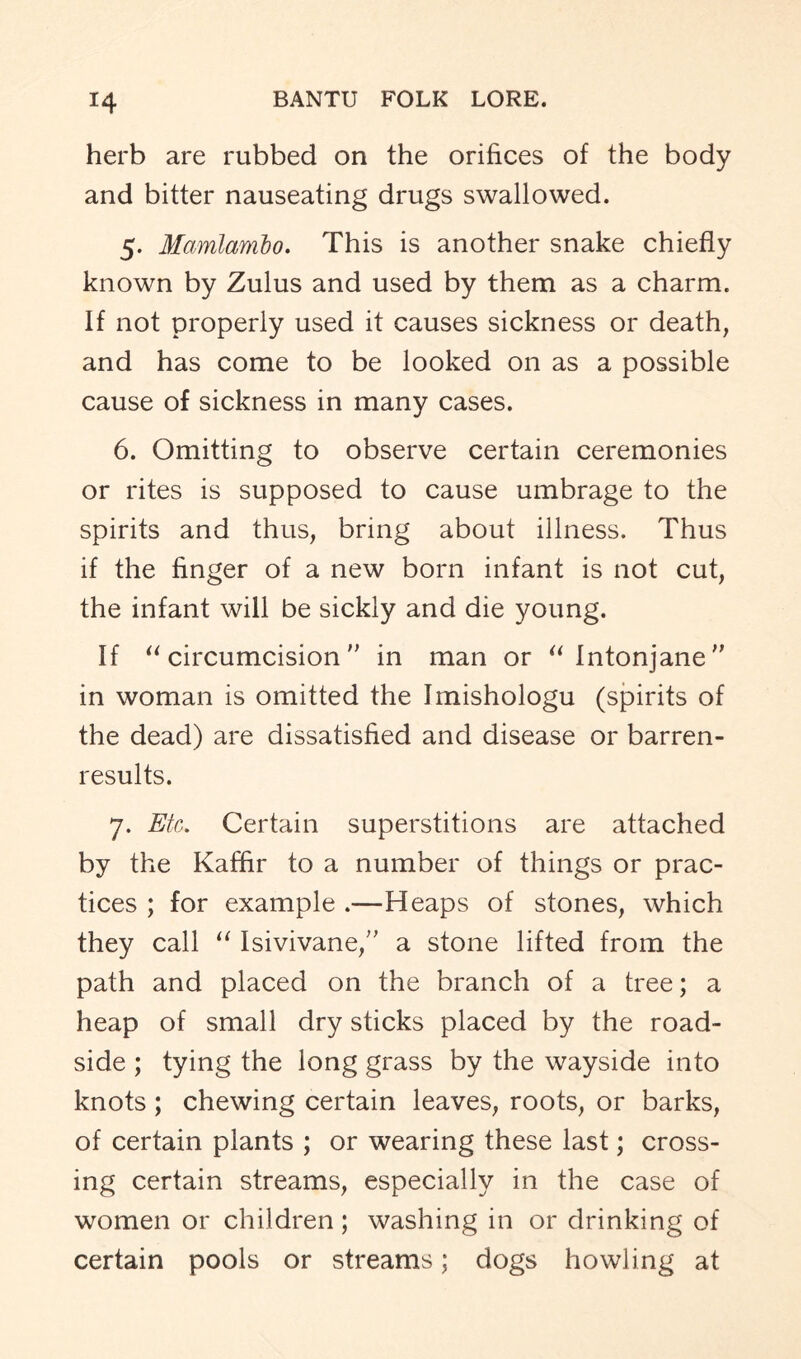 herb are rubbed on the orifices of the body and bitter nauseating drugs swallowed. 5. Mamlambo. This is another snake chiefly known by Zulus and used by them as a charm. If not properly used it causes sickness or death, and has come to be looked on as a possible cause of sickness in many cases. 6. Omitting to observe certain ceremonies or rites is supposed to cause umbrage to the spirits and thus, bring about illness. Thus if the finger of a new born infant is not cut, the infant will be sickly and die young. If “circumcision in man or “ Intonjane in woman is omitted the Imishologu (spirits of the dead) are dissatisfied and disease or barren- results. 7. Etc. Certain superstitions are attached by the Kaffir to a number of things or prac- tices ; for example .—Heaps of stones, which they call “ Isivivane,” a stone lifted from the path and placed on the branch of a tree; a heap of small dry sticks placed by the road- side ; tying the long grass by the wayside into knots ; chewing certain leaves, roots, or barks, of certain plants ; or wearing these last; cross- ing certain streams, especially in the case of women or children; washing in or drinking of certain pools or streams; dogs howling at