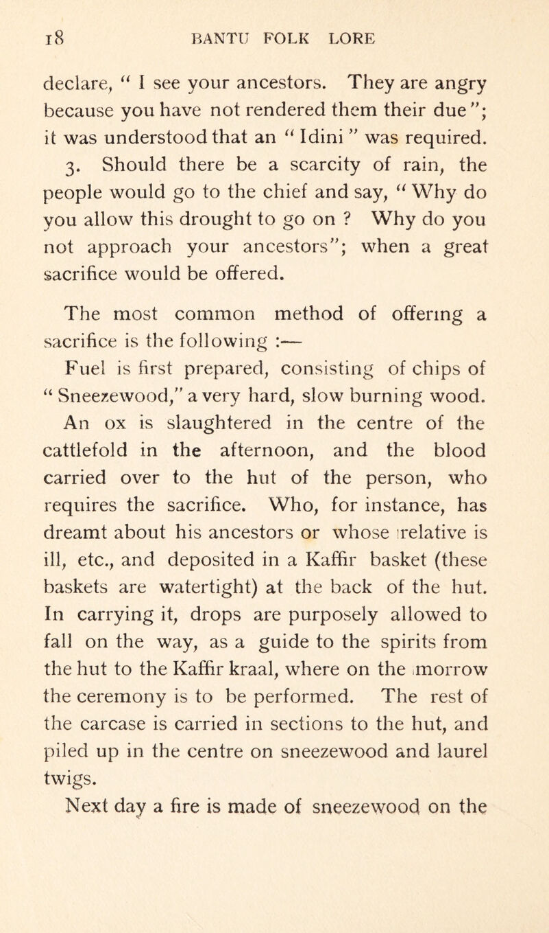 declare, “ I see your ancestors. They are angry because you have not rendered them their due; it was understood that an “ Idini  was required. 3. Should there be a scarcity of rain, the people would go to the chief and say, “ Why do you allow this drought to go on ? Why do you not approach your ancestors; when a great sacrifice would be offered. The most common method of offering a sacrifice is the following :— Fuel is first prepared, consisting of chips of “ Sneezewood, a very hard, slow burning wood. An ox is slaughtered in the centre of the cattlefold in the afternoon, and the blood carried over to the hut of the person, who requires the sacrifice. Who, for instance, has dreamt about his ancestors or whose 'relative is ill, etc., and deposited in a Kaffir basket (these baskets are watertight) at the back of the hut. In carrying it, drops are purposely allowed to fall on the way, as a guide to the spirits from the hut to the Kaffir kraal, where on the .morrow the ceremony is to be performed. The rest of the carcase is carried in sections to the hut, and piled up in the centre on sneezewood and laurel twigs. Next day a fire is made of sneezewood on the