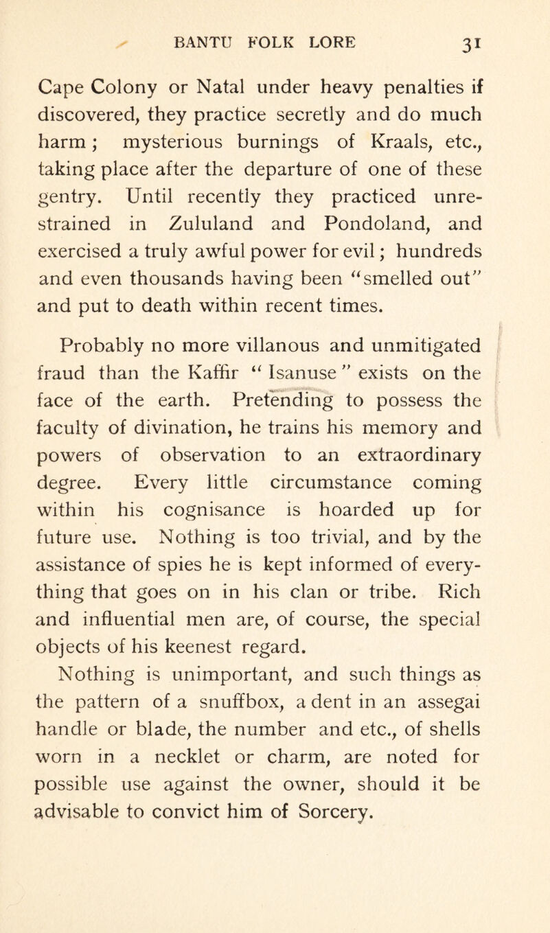 Cape Colony or Natal under heavy penalties if discovered, they practice secretly and do much harm; mysterious burnings of Kraals, etc., taking place after the departure of one of these gentry. Until recently they practiced unre- strained in Zululand and Pondoland, and exercised a truly awful power for evil; hundreds and even thousands having been “smelled out” and put to death within recent times. Probably no more villanous and unmitigated fraud than the Kaffir “ Isanuse ” exists on the face of the earth. Pretending to possess the faculty of divination, he trains his memory and powers of observation to an extraordinary degree. Every little circumstance coming within his cognisance is hoarded up for future use. Nothing is too trivial, and by the assistance of spies he is kept informed of every- thing that goes on in his clan or tribe. Rich and influential men are, of course, the special objects of his keenest regard. Nothing is unimportant, and such things as the pattern of a snuffbox, a dent in an assegai handle or blade, the number and etc., of shells worn in a necklet or charm, are noted for possible use against the owner, should it be advisable to convict him of Sorcery.