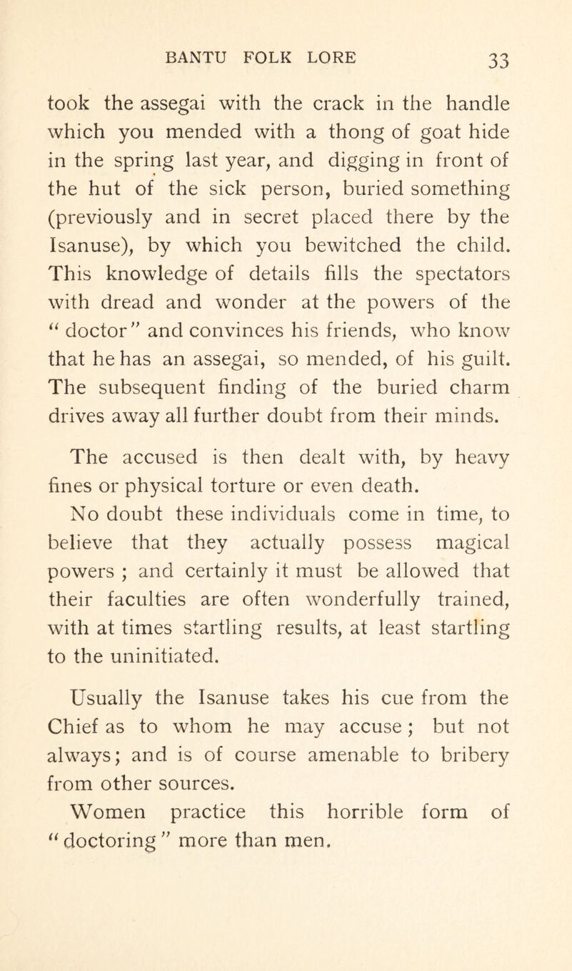 took the assegai with the crack in the handle which you mended with a thong of goat hide in the spring last year, and digging in front of the hut of the sick person, buried something (previously and in secret placed there by the Isanuse), by which you bewitched the child. This knowledge of details fills the spectators with dread and wonder at the powers of the “ doctor” and convinces his friends, who know that he has an assegai, so mended, of his guilt. The subsequent finding of the buried charm drives away all further doubt from their minds. The accused is then dealt with, by heavy fines or physical torture or even death. No doubt these individuals come in time, to believe that they actually possess magical powers ; and certainly it must be allowed that their faculties are often wonderfully trained, with at times startling results, at least startling to the uninitiated. Usually the Isanuse takes his cue from the Chief as to whom he may accuse; but not always; and is of course amenable to bribery from other sources. Women practice this horrible form of “doctoring” more than men.