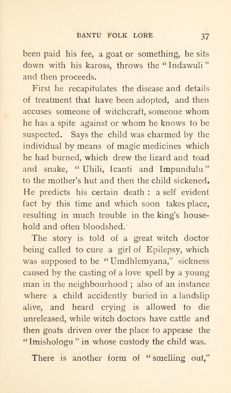 been paid his fee, a goat or something, he sits down with his kaross, throws the “ Indawuli ” and then proceeds. First he recapitulates the disease and details of treatment that have been adopted, and then accuses someone of witchcraft, someone whom he has a spite against or whom he knows to be suspected. Says the child was charmed by the individual by means of magic medicines which he had burned, which drew the lizard and toad and snake, “ Uhili, Icanti and Impundulu  to the mother's hut and then the child sickened. He predicts his certain death : a self evident fact by this time and which soon takes place, resulting in much trouble in the king's house- hold and often bloodshed. The story is told of a great witch doctor being called to cure a girl of Epilepsy, which was supposed to be “ Umdhlemyana, sickness caused by the casting of a love spell by a young man in the neighbourhood ; also of an instance where a child accidently buried in a landslip alive, and heard crying is allowed to die unreleased, while witch doctors have cattle and then goats driven over the place to appease the “Imishologu  in whose custody the child was. There is another form of “ smelling out,