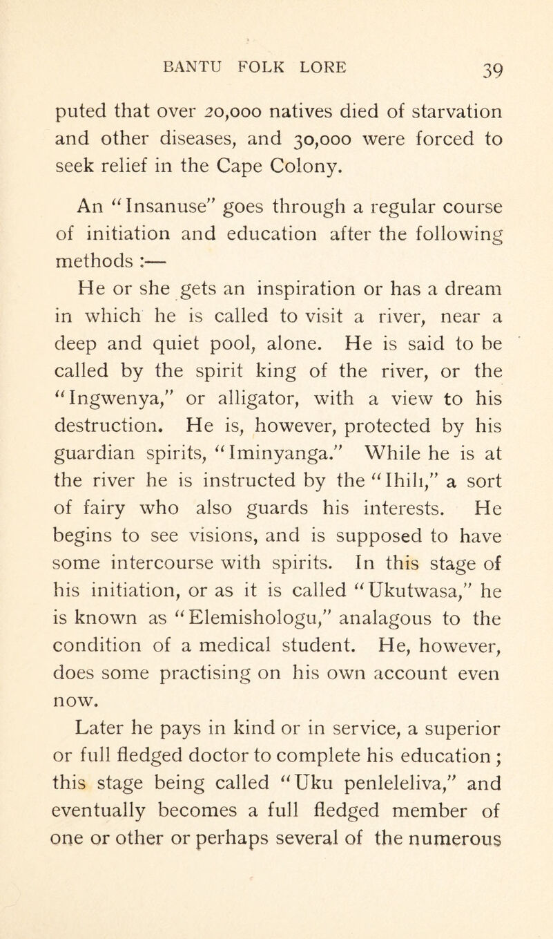 puted that over 20,000 natives died of starvation and other diseases, and 30,000 were forced to seek relief in the Cape Colony. An “Insanuse” goes through a regular course of initiation and education after the following methods :— He or she gets an inspiration or has a dream in which he is called to visit a river, near a deep and quiet pool, alone. He is said to be called by the spirit king of the river, or the “Ingwenya,” or alligator, with a view to his destruction. He is, however, protected by his guardian spirits, “ Iminyanga.” While he is at the river he is instructed by the“Ihili,” a sort of fairy who also guards his interests. He begins to see visions, and is supposed to have some intercourse with spirits. In this stage of his initiation, or as it is called “Ukutwasa,” he is known as “Elemishologu,” analagous to the condition of a medical student. He, however, does some practising on his own account even now. Later he pays in kind or in service, a superior or full fledged doctor to complete his education ; this stage being called “Uku penleleliva,” and eventually becomes a full fledged member of one or other or perhaps several of the numerous