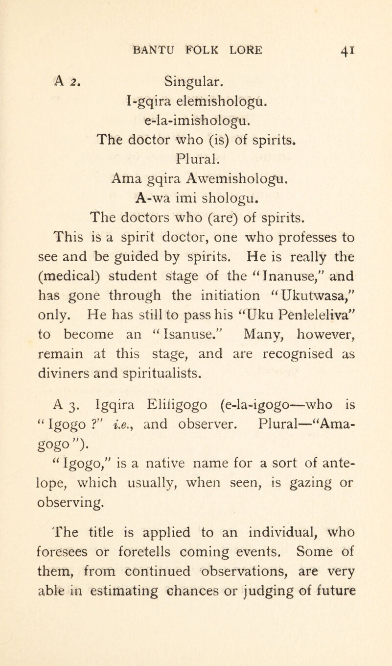 A 2, Singular. I-gqira elemishologu. e-la-imishologu. The doctor who (is) of spirits. Plural. Ama gqira Awemishologu. A-wa imi shologu. The doctors who (are) of spirits. This is a spirit doctor, one who professes to see and be guided by spirits. He is really the (medical) student stage of the “Inanuse,” and has gone through the initiation “Ukutwasa,” only. He has still to pass his “Uku Penleleliva” to become an “ Isanuse.” Many, however, remain at this stage, and are recognised as diviners and spiritualists. A 3. Igqira Eliligogo (e-la-igogo—who is “ Igogo ?” i.e.y and observer. Plural—“Ama- gogo”). “ Igogo, is a native name for a sort of ante- lope, which usually, when seen, is gazing or observing. The title is applied to an individual, who foresees or foretells coming events. Some of them, from continued observations, are very able in estimating chances or judging of future