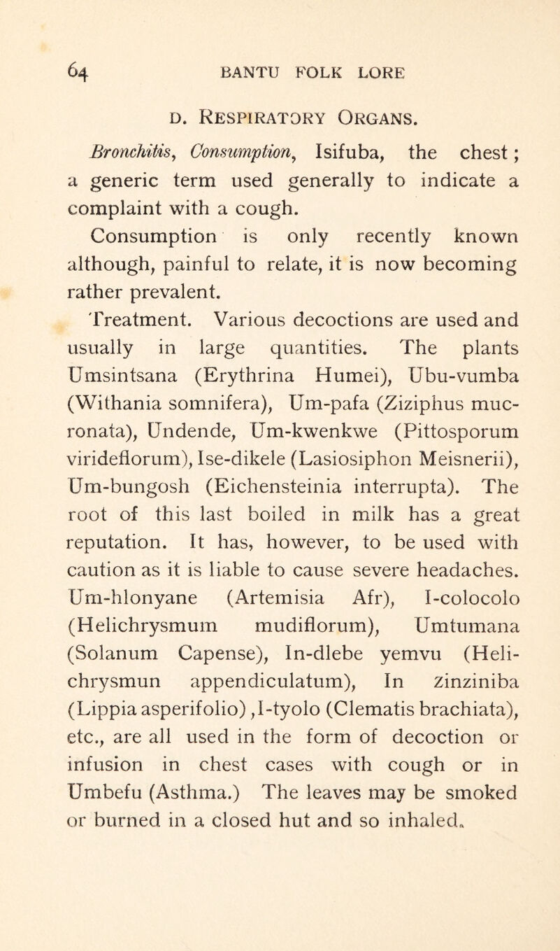 d. Respiratory Organs. Bronchitis, Consumption, Isifuba, the chest; a generic term used generally to indicate a complaint with a cough. Consumption is only recently known although, painful to relate, it is now becoming rather prevalent. Treatment. Various decoctions are used and usually in large quantities. The plants Umsintsana (Erythrina Humei), Ubu-vumba (Withania somnifera), Um-pafa (Ziziphus muc- ronata), Undende, XJm-kwenkwe (Pittosporum virideflorum), Ise-dikele (Lasiosiphon Meisnerii), Um-bungosh (Eichensteinia interrupta). The root of this last boiled in milk has a great reputation. It has, however, to be used with caution as it is liable to cause severe headaches. Um-hlonyane (Artemisia Afr), I-colocolo (Helichrysmum mudiflorum), Umtumana (Solanum Capense), In-dlebe yemvu (Heli- chrysmun appendiculatum), In zinziniba (Lippia asperifolio) ,I-tyolo (Clematis brachiata), etc., are all used in the form of decoction or infusion in chest cases with cough or in Umbefu (Asthma.) The leaves may be smoked or burned in a closed hut and so inhaled.