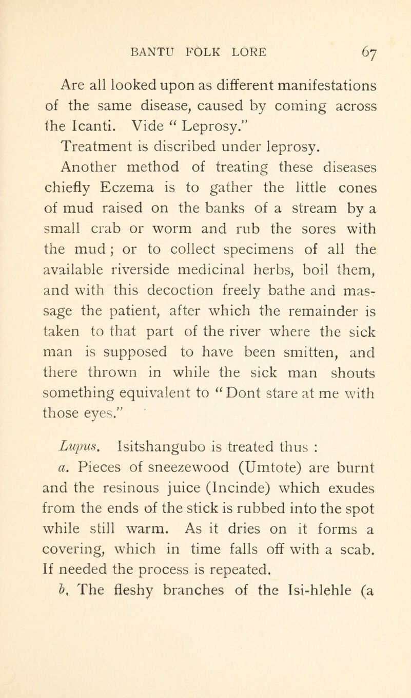 Are all looked upon as different manifestations of the same disease, caused by coming across the Icanti. Vide “ Leprosy.” Treatment is discribed under leprosy. Another method of treating these diseases chiefly Eczema is to gather the little cones of mud raised on the banks of a stream by a small crab or worm and rub the sores with the mud; or to collect specimens of all the available riverside medicinal herbs, boil them, and with this decoction freely bathe and mas- sage the patient, after which the remainder is taken to that part of the river where the sick man is supposed to have been smitten, and there thrown in while the sick man shouts something equivalent to “ Dont stare at me with those eyes.” Lupus. Isitshangubo is treated thus : a. Pieces of sneezewood (Umtote) are burnt and the resinous juice (Incinde) which exudes from the ends of the stick is rubbed into the spot while still warm. As it dries on it forms a covering, which in time falls off with a scab. If needed the process is repeated. The fleshy branches of the Isi-hlehle (a