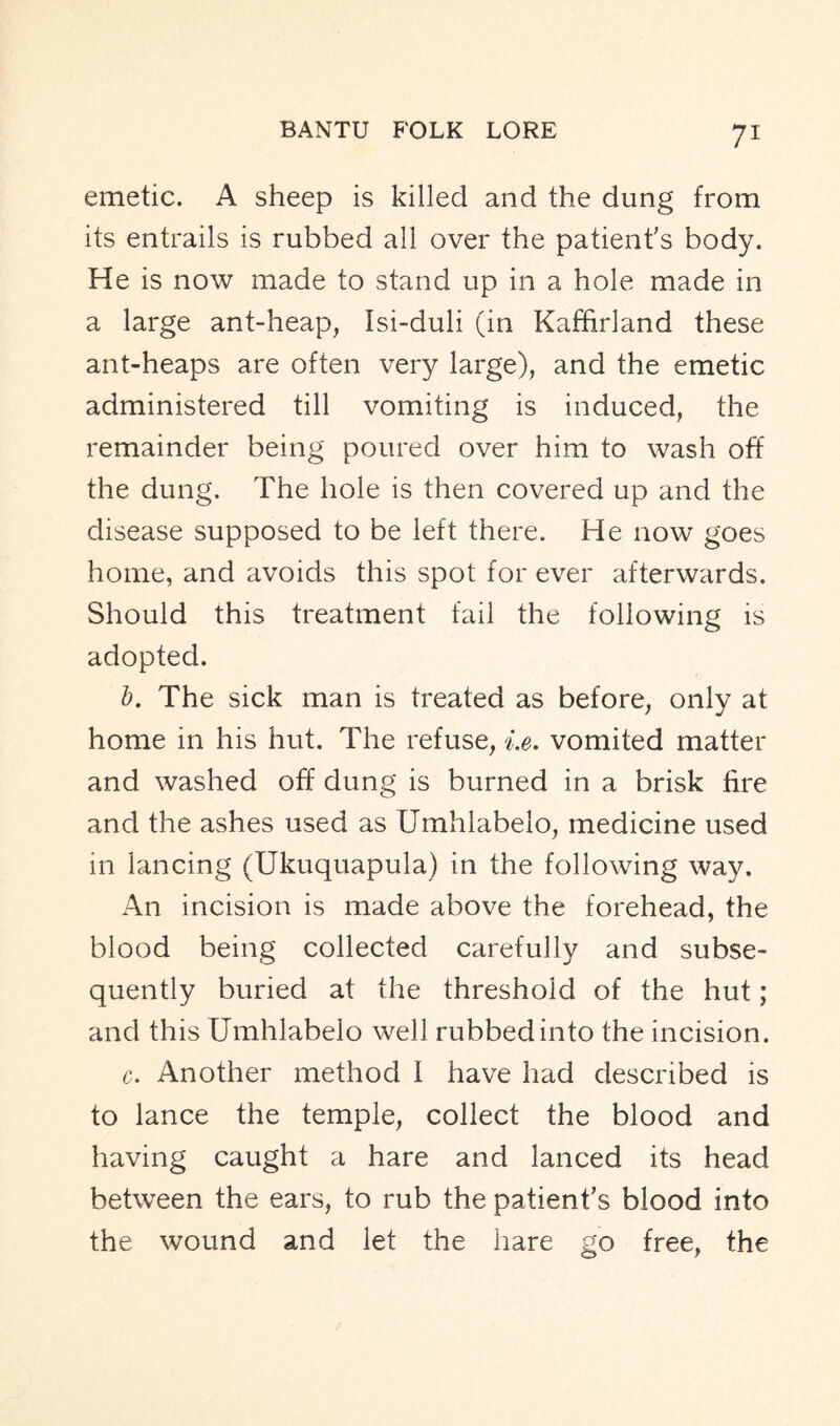 emetic. A sheep is killed and the dung from its entrails is rubbed all over the patient's body. He is now made to stand up in a hole made in a large ant-heap, Isi-duli (in Kaffirland these ant-heaps are often very large), and the emetic administered till vomiting is induced, the remainder being poured over him to wash oft’ the dung. The hole is then covered up and the disease supposed to be left there. He now goes home, and avoids this spot for ever afterwards. Should this treatment fail the following is adopted. b. The sick man is treated as before, onlv at home in his hut. The refuse, i.e. vomited matter and washed off dung is burned in a brisk fire and the ashes used as Umhlabelo, medicine used in lancing (Ukuquapula) in the following way. An incision is made above the forehead, the blood being collected carefully and subse- quently buried at the threshold of the hut; and this Umhlabelo well rubbed into the incision. c. Another method I have had described is to lance the temple, collect the blood and having caught a hare and lanced its head between the ears, to rub the patient's blood into the wound and let the hare go free, the