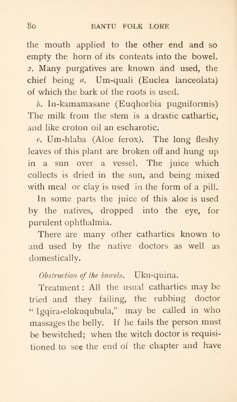 the mouth applied to the other end and so empty the horn of its contents into the bowel. 2. Many purgatives are known and used, the chief being a. Um-quali (Euclea lanceolata) of which the bark of the roots is used. b. In-kamamasane (Euqhorbia pugniformis) The milk from the stem is a drastic cathartic, and like croton oil an escharotic. c. Um-hlaba (Aloe ferox). The long fleshy leaves of this plant are broken off and hung up in a sun over a vessel. The juice which collects is dried in the sun, and being mixed with meal or clay is used in the form of a pill. In some parts the juice of this aloe is used by the natives, dropped into the eye, for purulent ophthalmia. There are many other cathartics known to and used by the native doctors as well as domestically. Obstruction of the bowels. Uku-quina. Treatment: All the usual cathartics may be tried and they failing, the rubbing doctor “ Igqira-elokuqubula,” may be called in who massages the belly. If he fails the person must be bewitched; when the witch doctor is requisi- tioned to see the end of the chapter and have