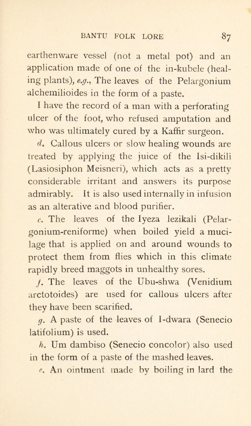 earthenware vessel (not a metal pot) and an application made of one of the in-kubele (heal- ing plants), e.g., The leaves of the Pelargonium alchemilioides in the form of a paste. I have the record of a man with a perforating ulcer of the foot, who refused amputation and who was ultimately cured by a Kaffir surgeon. d. Callous ulcers or slow healing wounds are treated by applying the juice of the Isi-dikili (Lasiosiphon Meisneri), which acts as a pretty considerable irritant and answers its purpose admirably. It is also used internally in infusion as an alterative and blood purifier. c. The leaves of the lyeza lezikali (Pelar- gonium-reniforme) when boiled yield a muci- lage that is applied on and around wounds to protect them from flies which in this climate rapidly breed maggots in unhealthy sores. j. The leaves of the Ubu-shwa (Venidium arctotoides) are used for callous ulcers after they have been scarified. g. A paste of the leaves of I-dwara (Senecio latifolium) is used. h. Um dambiso (Senecio concolor) also used in the form of a paste of the mashed leaves. r. An ointment made by boiling in lard the