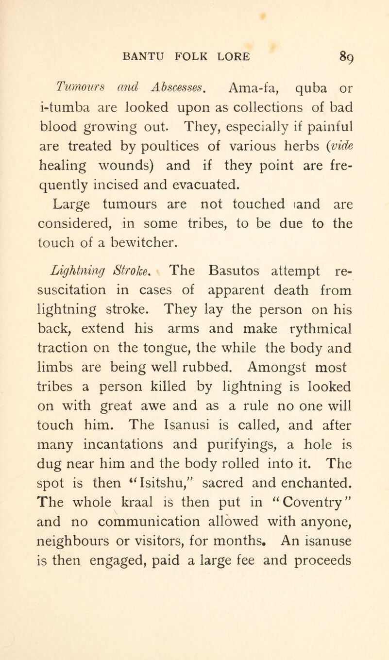 Tumours and Abscesses. Ama-fa, quba or i-tumba are looked upon as collections of bad blood growing out. They, especially if painful are treated by poultices of various herbs {vide healing wounds) and if they point are fre- quently incised and evacuated. Large tumours are not touched iand are considered, in some tribes, to be due to the touch of a bewitcher. Lightning Stroke. The Basutos attempt re- suscitation in cases of apparent death from lightning stroke. They lay the person on his back, extend his arms and make rythmical traction on the tongue, the while the body and limbs are being well rubbed. Amongst most tribes a person killed by lightning is looked on with great awe and as a rule no one will touch him. The Isanusi is called, and after many incantations and purifyings, a hole is dug near him and the body rolled into it. The spot is then “Isitshu,” sacred and enchanted. The whole kraal is then put in “Coventry” and no communication allowed with anyone, neighbours or visitors, for months. An isanuse is then engaged, paid a large fee and proceeds